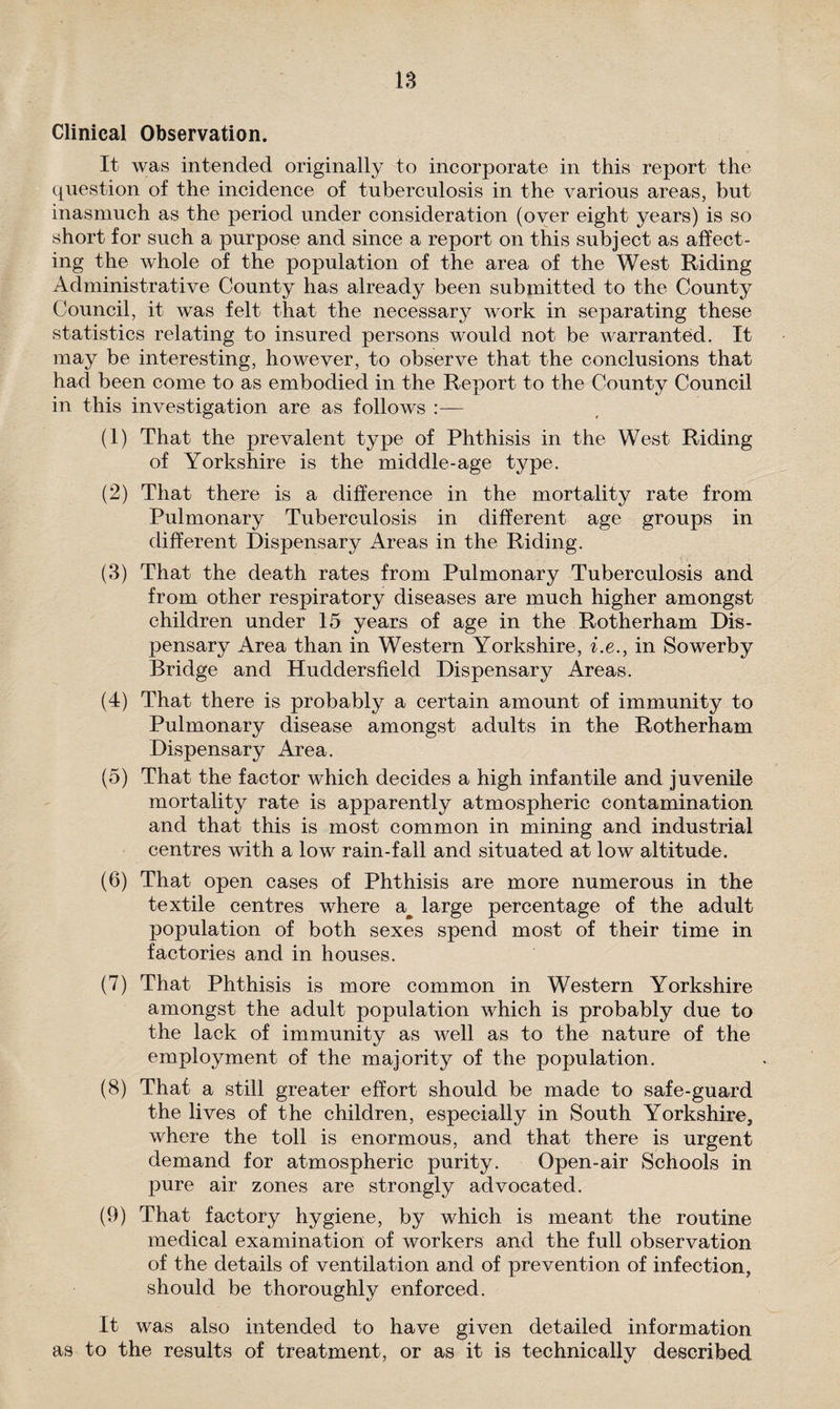 IS Clinical Observation. It was intended originally to incorporate in this report the question of the incidence of tuberculosis in the various areas, but inasmuch as the period under consideration (over eight years) is so short for such a purpose and since a report on this subject as affect¬ ing the whole of the population of the area of the West Riding Administrative County has already been submitted to the County Council, it was felt that the necessary work in separating these statistics relating to insured persons would not be warranted. It may be interesting, however, to observe that the conclusions that had been come to as embodied in the Report to the County Council in this investigation are as follows :— (1) That the prevalent type of Phthisis in the West Riding of Yorkshire is the middle-age type. (2) That there is a difference in the mortality rate from Pulmonary Tuberculosis in different age groups in different Dispensary Areas in the Riding. (3) That the death rates from Pulmonary Tuberculosis and from other respiratory diseases are much higher amongst children under 15 years of age in the Rotherham Dis¬ pensary Area than in Western Yorkshire, i.e., in Sowerby Bridge and Huddersfield Dispensary Areas. (4) That there is probably a certain amount of immunity to Pulmonary disease amongst adults in the Rotherham Dispensary Area. (5) That the factor which decides a high infantile and juvenile mortality rate is apparently atmospheric contamination and that this is most common in mining and industrial centres with a low rain-fall and situated at low altitude. (6) That open cases of Phthisis are more numerous in the textile centres where a^ large percentage of the adult population of both sexes spend most of their time in factories and in houses. (7) That Phthisis is more common in Western Yorkshire amongst the adult population which is probably due to the lack of immunity as well as to the nature of the employment of the majority of the population. (8) That a still greater effort should be made to safe-guard the lives of the children, especially in South Yorkshire, where the toll is enormous, and that there is urgent demand for atmospheric purity. Open-air Schools in pure air zones are strongly advocated. (9) That factory hygiene, by which is meant the routine medical examination of workers and the full observation of the details of ventilation and of prevention of infection, should be thoroughly enforced. It was also intended to have given detailed information as to the results of treatment, or as it is technically described