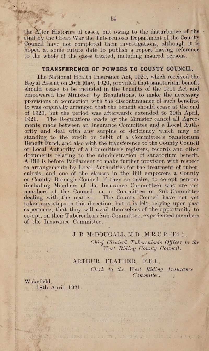14 the After Histories of cases, but owing to the disturbance of the staff by the Great War the Tuberculosis Department of the County Council have not completed their investigations, although it is hoped at some future date to publish a report having reference to the whole of the cases treated, including insured persons. TRANSFERENCE OF POWERS TO COUNTY COUNCIL. The National Health Insurance Act, 1920, which received the Royal Assent on 20th May, 1920, provided that sanatorium benefit should cease to be included in the benefits of the 1911 Act and empowered the Minister, by Regulations, to make the necessary provisions in connection with the discontinuance of such benefits. It was originally arranged that the benefit should cease at the end of 1920, but the period was afterwards extended to 30th April, 1921. The Regulations made by the Minister cancel all Agree¬ ments made between an Insurance Committee and a Local Auth¬ ority and deal with any surplus or deficiency which may be standing to the credit or debit of a Committee’s Sanatorium Benefit Fund, and also with the transference to the County Council or Local Authority of a Committee’s registers, records and other documents relating to the administration of sanatorium benefit. A Bill is before Parliament to make further provision with respect to arrangements by Local Authorities for the treatment of tuber¬ culosis, and one of the clauses in th,e Bill empowers a County or County Borough Council, if they so desire, to co-opt persons (including Members of the Insurance Committee) who are not members of the Council, on a Committee or Sub-Committee dealing with the matter. The County Council have not yet taken any steps in this direction, but it is felt, relying upon past experience, that they will avail themselves of the opportunity to co-opt, on their Tuberculosis Sub-Committee, experienced members of the Insurance Committee. A. J. B. McDOUGALL, M.D., M.R.C.P. (Ed.)., Chief Clinical Tuberculosis Officer to the West Riding County Council. ARTHUR FEATHER, F.F.I., Wakefield, 18th April, 1921. Clerk to the West Riding Insurance Committee. , • . j