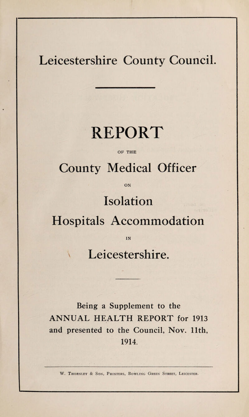 Leicestershire County Council. REPORT OF THE County Medical Officer ON Isolation Hospitals Accommodation IN Leicestershire. Being a Supplement to the ANNUAL HEALTH REPORT for 1913 and presented to the Council, Nov. 11th, 1914. W. Thornley &amp; Son, Printers, Bowling Green Street, Leicester.