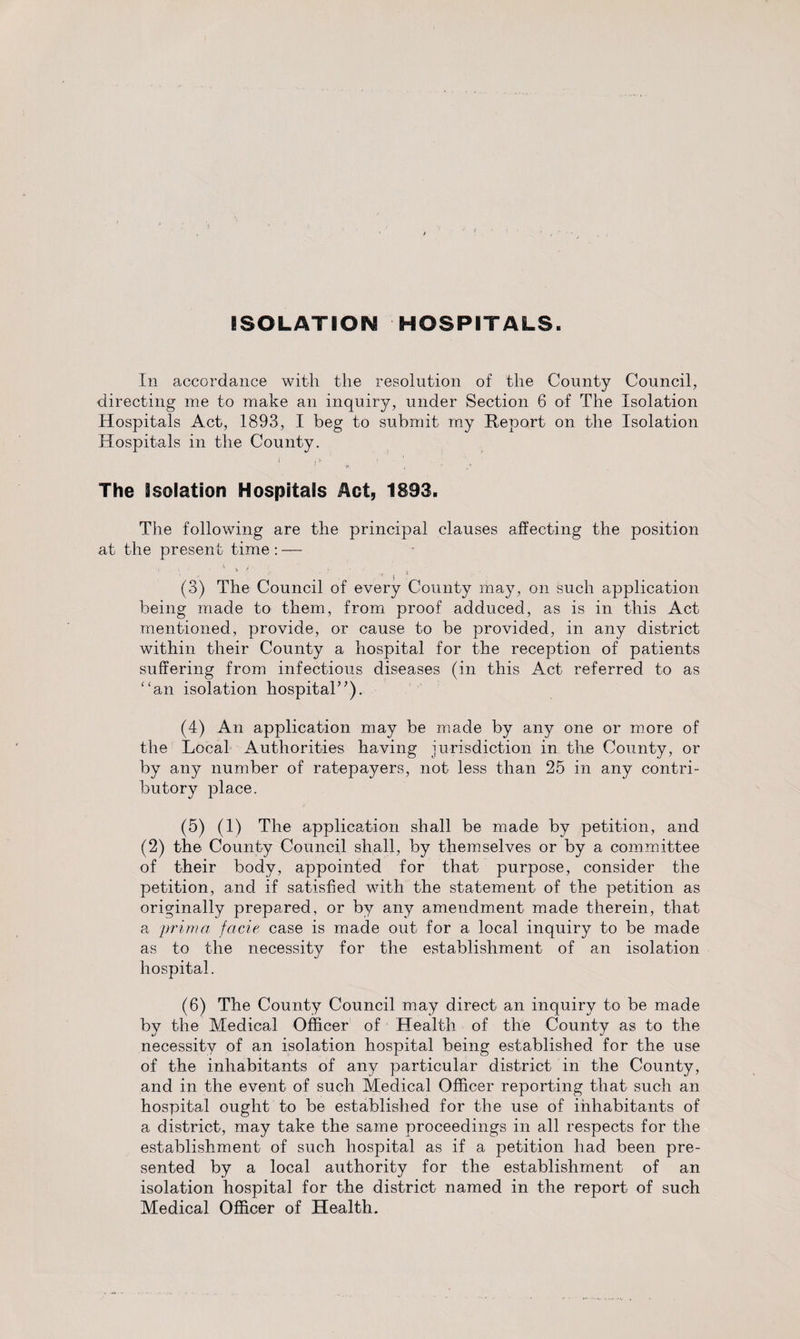 ISOLATION HOSPITALS. In accordance with the resolution of the County directing me to make an inquiry, under Section 6 of The Hospitals Act, 1893, I beg to submit my Report on the Hospitals in the County. ' '* „ ’ The isofation Hospitals Act, 1893. The following are the principal clauses affecting the position at the present time : — • * * ■ • ... ' 4 (3) The Council of every County may, on such application being made to them, from proof adduced, as is in this Act mentioned, provide, or cause to be provided, in any district within their County a hospital for the reception of patients suffering from infectious diseases (in this Act referred to as “an isolation hospital”). (4) An application may be made by any one or more of the Local Authorities having jurisdiction in the County, or by any number of ratepayers, not less than 25 in any contri¬ butory place. (5) (1) The application shall be made by petition, and (2) the County Council shall, by themselves or by a committee of their body, appointed for that purpose, consider the petition, and if satisfied with the statement of the petition as originally prepared, or by any amendment made therein, that a prim a facie case is made out for a local inquiry to be made as to the necessity for the establishment of an isolation hospital. (6) The County Council may direct an inquiry to be made by the Medical Officer of Health of the County as to the necessity of an isolation hospital being established for the use of the inhabitants of any particular district in the County, and in the event of such Medical Officer reporting that such an hospital ought to be established for the use of inhabitants of a district, may take the same proceedings in all respects for the establishment of such hospital as if a petition had been pre¬ sented by a local authority for the establishment of an isolation hospital for the district named in the report of such Medical Officer of Health. Council, Isolation Isolation