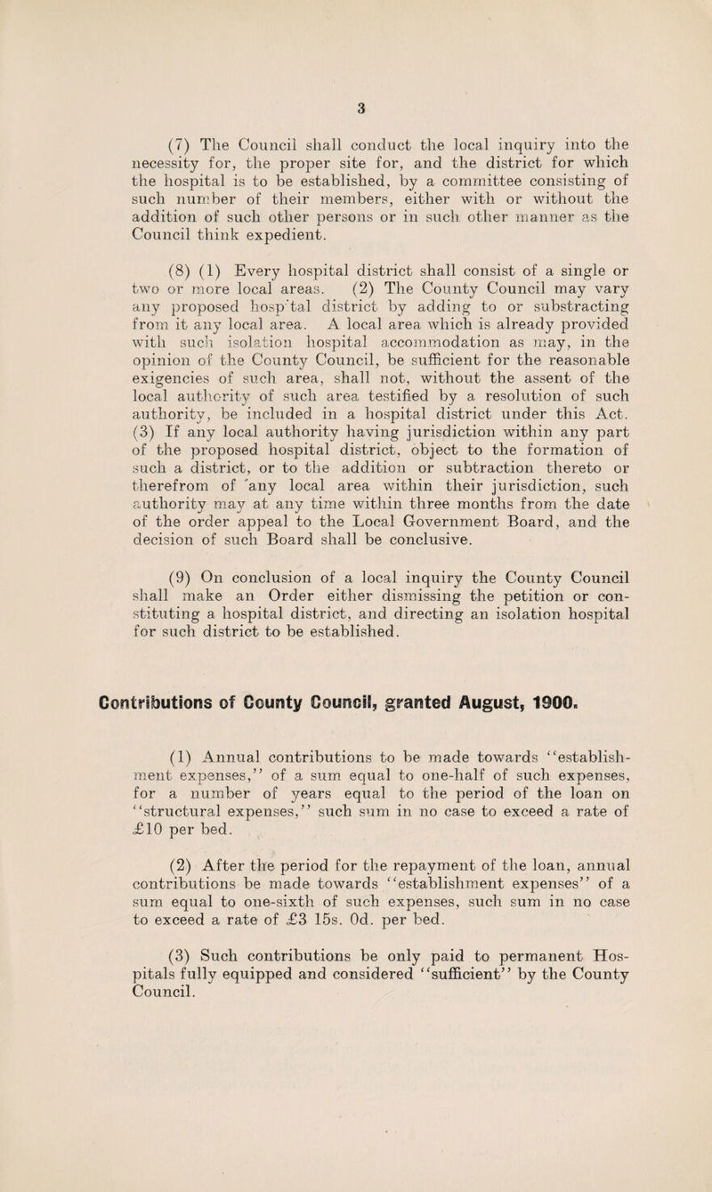 (7) The Council shall conduct the local inquiry into the necessity for, the proper site for, and the district for which the hospital is to be established, by a committee consisting of such number of their members, either with or without the addition of such other persons or in such other manner as the Council think expedient. (8) (1) Every hospital district shall consist of a single or two or more local areas. (2) The County Council may vary any proposed hosp'tal district by adding to or substracting from it any local area. A local area which is already provided with such isolation hospital accommodation as may, in the opinion of the County Council, be sufficient for the reasonable exigencies of such area, shall not, without the assent of the local authority of such area testified by a resolution of such authority, be included in a hospital district under this Act. (3) If any local authority having jurisdiction within any part of the proposed hospital district, object to the formation of such a district, or to the addition or subtraction thereto or therefrom of any local area within their jurisdiction, such authority may at any time within three months from the date of the order appeal to the Local Government Board, and the decision of such Board shall be conclusive. (9) On conclusion of a local inquiry the County Council shall make an Order either dismissing the petition or con¬ stituting a hospital district, and directing an isolation hospital for such district to be established. Contributions ©f County Council granted August, 1900- (1) Annual contributions to be made towards ‘‘establish¬ ment expenses,” of a sum equal to one-half of such expenses, for a number of years equal to the period of the loan on “structural expenses,” such sum in no case to exceed a rate of £10 per bed. (2) After the period for the repayment of the loan, annual contributions be made towards “establishment expenses” of a sum equal to one-sixth of such expenses, such sum in no case to exceed a rate of £3 15s. Od. per bed. (3) Such contributions be only paid to permanent Hos¬ pitals fully equipped and considered “sufficient” by the County Council.