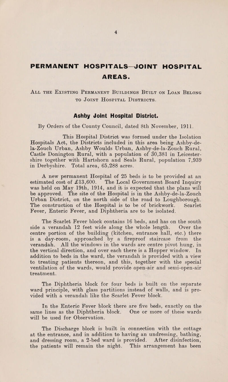 PERMANENT HOSPITALS—JOINT HOSPITAL AREAS. All the Existing Permanent Buildings Built on Loan Belong to Joint Hospital Districts. Ashby Joint Hospital District. By Orders of the County Council, dated 8th November, 1911. This Hospital District was formed under the Isolation Hospitals Act, the Districts included in this area being Ashby-de- la-Zouch Urban, Ashby Woulds Urban, Ashby-de-la-Zouch Rural, Castle Donington Rural, with a population of 30,381 in Leicester¬ shire together with Hartshorn and Seals Rural, population 7,939 in Derbyshire. Total area, 65,288 acres. A new permanent Hospital of 25 beds is to be provided at an estimated cost of £13,600. The Local Government Board Inquiry was held on May 19th, 1914, and it is expected that the plans will be approved. The site of the Hospital is in the Ashby-de-la-Zouch Urban District, on the north side of the road to Loughborough. The construction of the Hospital is to be of brickwork. Scarlet Fever, Enteric Fever, and Diphtheria are to be isolated. The Scarlet Fever block contains 16 beds, and has on the south side a verandah 12 feet wide along the whole length. Over the centre portion of the building (kitchen, entrance hall, etc.) there is a day-room, approached by a fireproof staircase from the verandah. All the windows in the wards are centre pivot hung, in the vertical direction, and over each there is a Hopper window. In addition to beds in the ward, the verandah is provided with a view to treating patients thereon, and this, together with the special ventilation of the wards, would provide open-air and semi-open-air treatment. The Diphtheria block for four beds is built on the separate ward principle, with glass partitions instead of walls, and is pro¬ vided with a verandah like the Scarlet Fever block. In the Enteric Fever block there are five beds, exactly on the same lines as the Diphtheria block. One or more of these wards will be used for Observation. The Discharge block is built in connection with the cottage at the entrance, and in addition to having an undressing, bathing, and dressing room, a 2-bed ward is provided. After disinfection, the patients will remain the night. This arrangement has been