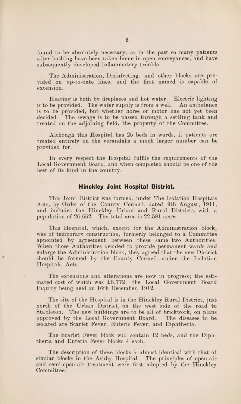 found to be absolutely necessary, as in the past so many patients after bathing have been taken home in open conveyances, and have subsequently developed inflammatory trouble. The Administration, Disinfecting, and other blocks are pro¬ vided on up-to-date lines, and the first named is capable of extension. Heating is both by fireplaces and hot water. Electric lighting is to be provided. The water supply is from a well. An ambulance is to be provided, but whether horse or motor has not yet been decided. The sewage is to be passed through a settling tank and treated on the adjoining field, the property of the Committee. Although this Hospital has 25 beds in wards, if patients are treated entirely on the verandahs a much larger number can be provided for. In every respect the Hospital fulfils the requirements of the Local Government Board, and when completed should be one of the best of its kind in the country. Hinckley Joint Hospital District. This Joint District was formed, under The Isolation Hospitals Acts, by Order of the County Council, dated 9th August, 1911, and includes the Hinckley Urban and Rural Districts, with a population of 26,662. The total area is 22,581 acres. This Hospital, which, except for the Administration block, was of temporary construction, formerly belonged to a Committee appointed by agreement between these same two Authorities. When those Authorities decided to provide permanent wards and enlarge the Administration block, they agreed that the new District should be formed by the County Council, under the Isolation Hospitals Acts. The extensions and alterations are now in progress; the esti¬ mated cost of which was &lt;£8,772; the Local Government Board Inquiry being held on 16th December, 1912. The site of the Hospital is in the Hinckley Rural District, just north of the Urban District, on the west side of the road to Stapleton. The new buildings are to be all of brickwork, on plans approved by the Local Government Board. The diseases to be isolated are Scarlet Fever, Enteric Fever, and Diphtheria. The Scarlet Fever block will contain 12 beds, and the Diph¬ theria and Enteric Fever blocks 4 each. The description of these blocks is almost identical with that of similar blocks in the Ashby Hospital. The principles of open-air and semi-open-air treatment were first adopted by the Hinckley Committee.