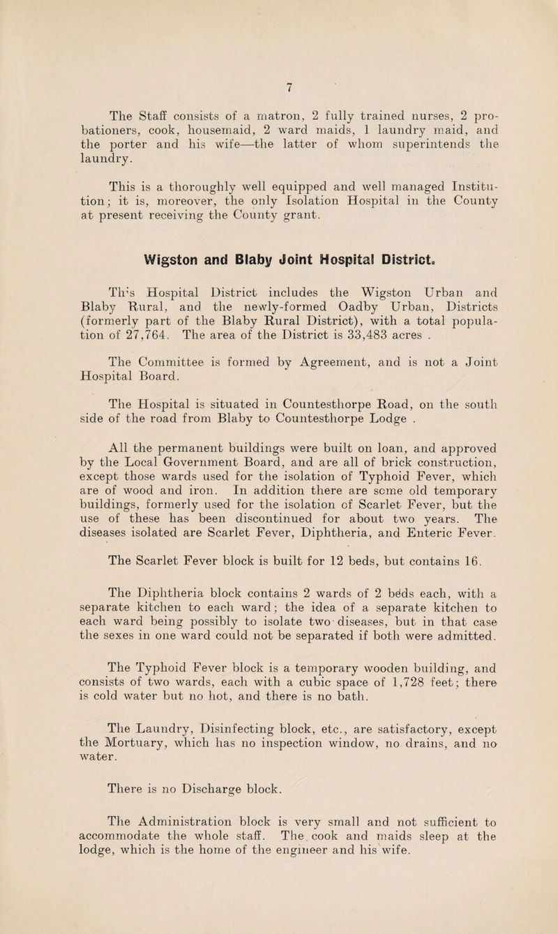 The Staff consists of a matron, 2 fully trained nurses, 2 pro¬ bationers, cook, housemaid, 2 ward maids, 1 laundry maid, and the porter and his wife—the latter of whom superintends the laundry. This is a thoroughly well equipped and well managed Institu¬ tion; it is, moreover, the only Isolation Hospital in the County at present receiving the County grant. Wigston and Blaby Joint Hospital District. Tin's Hospital District includes the Wigston Urban and Blaby Hural, and the newly-formed Oadby Urban, Districts (formerly part of the Blaby Hural District), with a total popula¬ tion of 27,764. The area of the District is 33,483 acres . The Committee is formed by Agreement, and is not a Joint- Hospital Board. The Hospital is situated in Countesthorpe Hoad, on the south side of the road from Blaby to Countesthorpe Lodge . All the permanent buildings were built on loan, and approved by the Local Government Board, and are all of brick construction, except those wards used for the isolation of Typhoid Fever, which are of wood and iron. In addition there are seme old temporary buildings, formerly used for the isolation of Scarlet Fever, but the use of these has been discontinued for about two years. The diseases isolated are Scarlet Fever, Diphtheria, and Enteric Fever. The Scarlet Fever block is built for 12 beds, but contains 16. The Diphtheria block contains 2 wards of 2 bdds each, with a separate kitchen to each ward; the idea of a separate kitchen to each ward being possibly to isolate two diseases, but in that case the sexes in one ward could not be separated if both were admitted. The Typhoid Fever block is a temporary wooden building, and consists of two wards, each with a cubic space of 1,728 feet; there is cold water but no hot, and there is no bath. The Laundry, Disinfecting block, etc., are satisfactory, except the Mortuary, which has no inspection window, no drains, and no water. There is no Discharge block. The Administration block is very small and not sufficient to accommodate the whole staff. The. cook and maids sleep at the lodge, which is the home of the engineer and his wife.