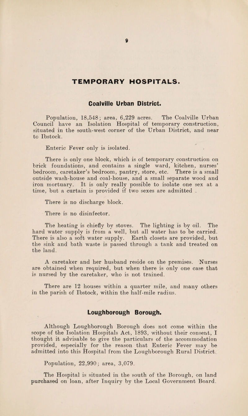 TEMPORARY HOSPITALS. Coalville Urban District. Population, 18,548; area, 6,229 acres. The Coalville Urban Council have an Isolation Hospital of temporary construction, situated in the south-west corner of the Urban District, and near to Ibstock. * Enteric Fever only is isolated. There is only one block, which is of temporary construction on brick foundations, and contains a single ward, kitchen, nurses’ bedroom, caretaker’s bedroom, pantry, store, etc. There is a small outside wash-house and coal-house, and a small separate wood and iron mortuary. It is only really possible to isolate one sex at a time, but a curtain is provided if two sexes are admitted . There is no discharge block. There is no disinfector. The heating is chiefly by stoves. The lighting is by oil. The hard water supply is from a well, but all water has to be carried. There is also a soft water supply. Earth closets are provided, but the sink and bath waste is passed through a tank and treated on the land. A caretaker and her husband reside on the premises. Nurses are obtained when required, but when there is only one case that is nursed by the caretaker, who is not trained. There are 12 houses within a quarter mile, and many others in the parish of Ibstock, within the half-mile radius. Loughborough Borough. Although Loughborough Borough does not come within the scope of the Isolation Hospitals Act, 1893, without their consent, I thought it advisable to give the particulars of the accommodation provided, especially for the reason that Enteric Fever may be admitted into this Hospital from the Loughborough Rural District. Population, 22,990; area, 3,079. The Hospital is situated in the south of the Borough, on land purchased on loan, after Inquiry by the Local Government Board.