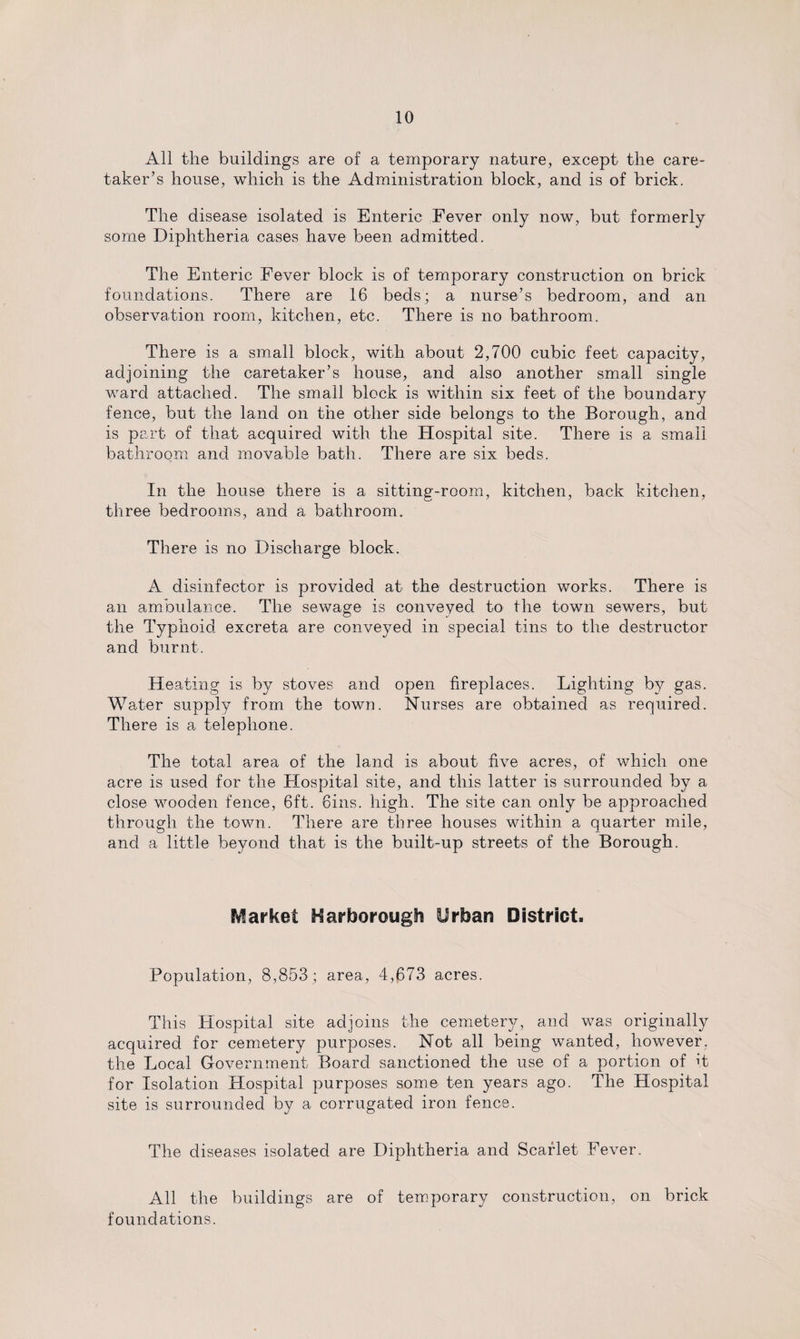 All the buildings are of a temporary nature, except the care¬ taker’s house, which is the Administration block, and is of brick. The disease isolated is Enteric Fever only now, but formerly some Diphtheria cases have been admitted. The Enteric Fever block is of temporary construction on brick foundations. There are 16 beds; a nurse’s bedroom, and an observation room, kitchen, etc. There is no bathroom. There is a small block, with about 2,700 cubic feet capacity, adjoining the caretaker’s house, and also another small single ward attached. The small block is within six feet of the boundary fence, but the land on the other side belongs to the Borough, and is part of that acquired with the Hospital site. There is a small bathroom and movable bath. There are six beds. In the house there is a sitting-room, kitchen, back kitchen, three bedrooms, and a bathroom. There is no Discharge block. A disinfector is provided at the destruction works. There is an ambulance. The sewage is conveyed to the town sewers, but the Typhoid excreta are conveyed in special tins to the destructor and burnt. Heating is by stoves and open fireplaces. Lighting by gas. Water supply from the town. Nurses are obtained as required. There is a telephone. The total area of the land is about five acres, of which one acre is used for the Hospital site, and this latter is surrounded by a close wooden fence, 6ft. 6ins. high. The site can only be approached through the town. There are three houses within a quarter mile, and a little beyond that is the built-up streets of the Borough. Market Harborough Urban District. Population, 8,853; area, 4,673 acres. This Hospital site adjoins the cemetery, and was originally acquired for cemetery purposes. Not all being wanted, however, the Local Government Board sanctioned the use of a portion of it for Isolation Hospital purposes some ten years ago. The Hospital site is surrounded by a corrugated iron fence. The diseases isolated are Diphtheria and Scarlet Fever. All the buildings are of temporary construction, on brick foundations.