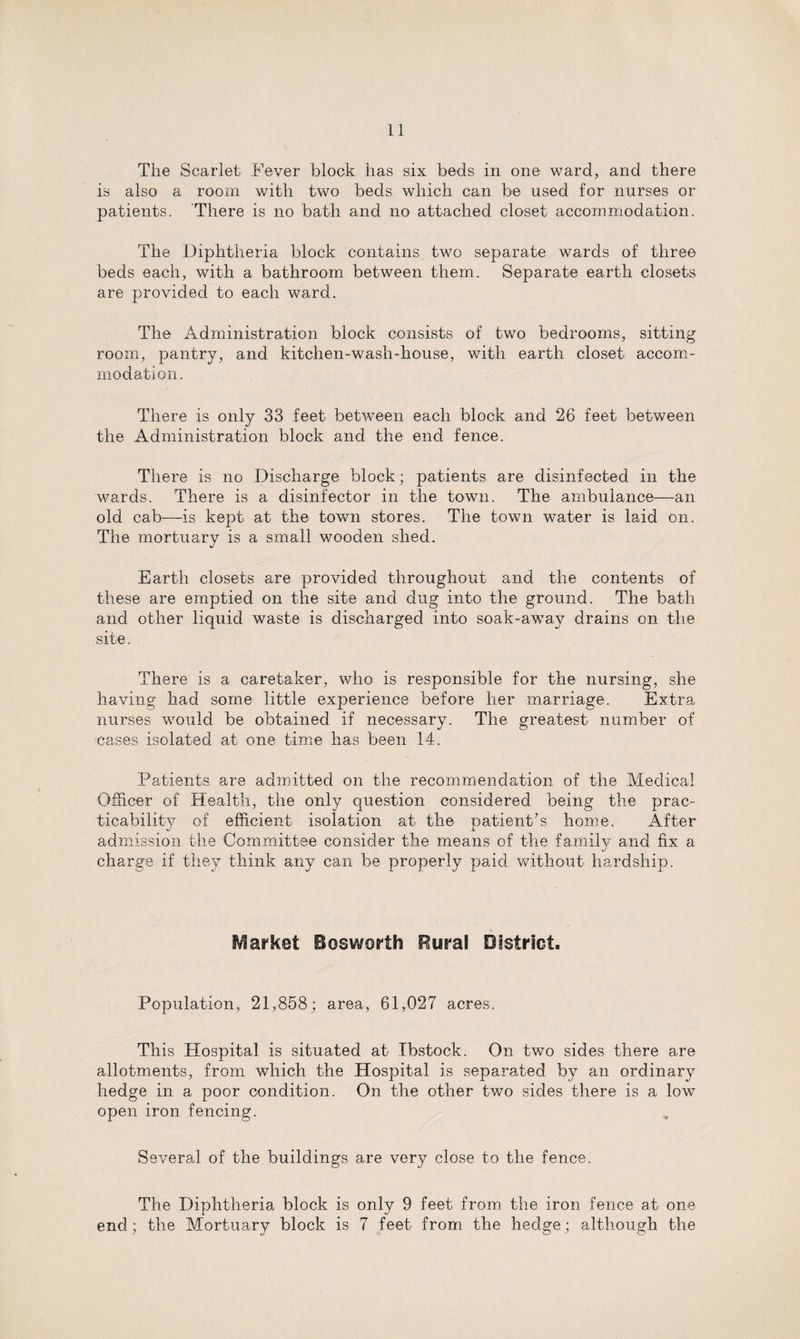 The Scarlet Fever block has six beds in one ward, and there is also a room with two beds which can be used for nurses or patients. There is no bath and no attached closet accommodation. The Diphtheria block contains two separate wards of three beds each, with a bathroom between them. Separate earth closets are provided to each ward. The Administration block consists of two bedrooms, sitting room, pantry, and kitchen-wash-house, with earth closet accom¬ modation. There is only 33 feet between each block and 26 feet between the Administration block and the end fence. There is no Discharge block; patients are disinfected in the wards. There is a disinfector in the town. The ambulance—an old cab—is kept at the town stores. The town water is laid on. The mortuary is a small wooden shed. Earth closets are provided throughout and the contents of these are emptied on the site and dug into the ground. The bath and other liquid waste is discharged into soak-away drains on the site. There is a caretaker, who is responsible for the nursing, she having had some little experience before her marriage. Extra nurses would be obtained if necessary. The greatest number of cases isolated at one time has been 14. Patients are admitted on the recommendation of the Medical Officer of Health, the only question considered being the prac¬ ticability of efficient isolation at the patient’s home. After admission the Committee consider the means of the family and fix a charge if they think any can be properly paid without hardship. Market Bosworth Rural District. Population, 21,858; area, 61,027 acres. This Plospital is situated at Ibstock. On two sides there are allotments, from which the Hospital is separated by an ordinary hedge in a poor condition. On the other two sides there is a low open iron fencing. Several of the buildings are very close to the fence. The Diphtheria block is only 9 feet from the iron fence at one end; the Mortuary block is 7 feet from the hedge; although the