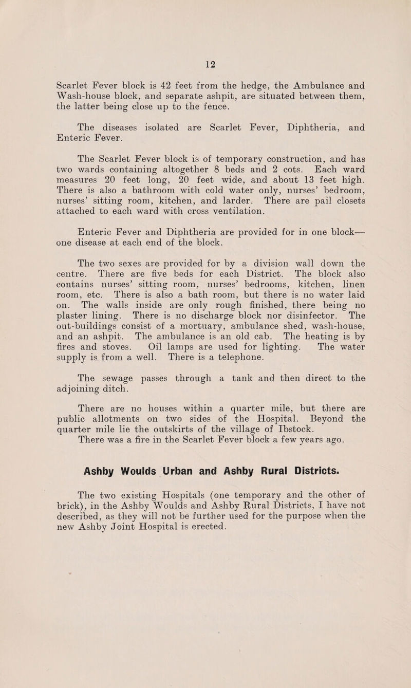 Scarlet Fever block is 42 feet from the hedge, the Ambulance and Wash-house block, and separate ashpit, are situated between them, the latter being close up to the fence. The diseases isolated are Scarlet Fever, Diphtheria, and Enteric Fever. The Scarlet Fever block is of temporary construction, and has two wards containing altogether 8 beds and 2 cots. Each ward measures 20 feet long, 20 feet wide, and about 13 feet high. There is also a bathroom with cold water only, nurses’ bedroom, nurses’ sitting room, kitchen, and larder. There are pail closets attached to each ward with cross ventilation. Enteric Fever and Diphtheria are provided for in one block— one disease at each end of the block. The two sexes are provided for by a division wall down the centre. There are five beds for each District. The block also contains nurses’ sitting room, nurses’ bedrooms, kitchen, linen room, etc. There is also a bath room, but there is no water laid on. The walls inside are only rough finished, there being no plaster lining. There is no discharge block nor disinfector. The out-buildings consist of a mortuary, ambulance shed, wash-house, and an ashpit. The ambulance is an old cab. The heating is by fires and stoves. Oil lamps are used for lighting. The water supply is from a well. There is a telephone. The sewage passes through a tank and then direct to the adjoining ditch. There are no houses within a quarter mile, but there are public allotments on two sides of the Hospital. Beyond the quarter mile lie the outskirts of the village of Ibstock. There was a fire in the Scarlet Fever block a few years ago. Ashby Woulds Urban and Ashby Rural Districts. The two existing Hospitals (one temporary and the other of brick), in the Ashby Woulds and Ashby Rural Districts, I have not described, as they will not be further used for the purpose when the new Ashby Joint Hospital is erected.