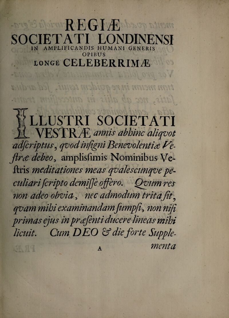 regi^ SOCIETATI LONDINENSI IN AMPLIFICANDIS HUMANI GENERIS OPIBUS LONGE CELEBERRIMA I LLUSTRI SOCIETATI JL vestrt: annis abhinc aJiqvot adjcriptus^ qvodinfigm Benevolentia f^e- jira debeoamplisfimis Nominibus Ve- llris meditationes meas qvalesctmqve pe¬ culiarifcripto demijje offero. Qvum res non adeo obvia ^ nec admodum tritafft^ qvam mihi examinandam fumpff non niji primas ejus in prafenti ducere lineas mihi licuit. Cum, DEO die forte Supple¬ menta A