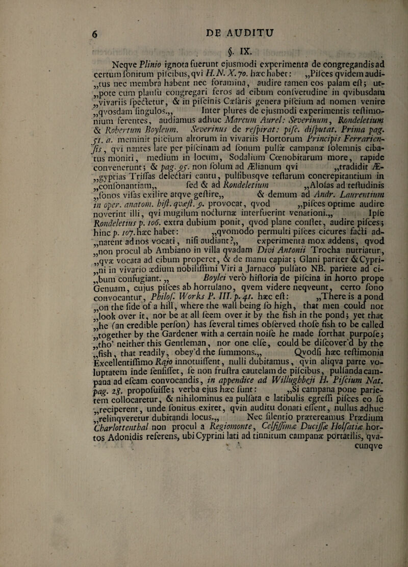 . IX. NeqveP//«;o ignota fuerunt ejusmodi experimenta de congregandis ad certum fonitum pilcibus, qvi X. jo. hacc habet: „Piiccs qvidem audi- „tus nec membra habent nec foramina, audire tamen eos palam eftj ut- „pote cum plaufu congregari feros ad cibum conivetudine in qvibusdara „vivariis Ipedlietur, & in pifeinis Catlaris genera pilcium ad nomen venire „qvosdam iingulos.,, Inter plures de ejusmodi experimentis teflinio- nium ferentes, audiamus adhuc Marcum Aurei: Severinum^ B^ondeletium & Kobertmn Boyleum. Severinus de refpirat: pife. difputat. Prima pag. ji. a. meminit pilcium altorum in vivariis Hortorum Principis Ferraricn^ Jis, qvi nantes late per pifeinam ad foniim pullx campanx iblemnis ciba¬ tus moniti, medium in locum, Sodalium Coenobitarum more, rapide convenerunt; & non folum ad ^lianum qvi „tradidit AE- ^jgyptias TriHas deledtari cantu, pullibusqve teftarum concrepitantium in jjconfonantiam,, ^ Kondeletium ,,Alofas ad tedudinis „ronos vilas exilire atqve geftire,, & demum ad Andr, Laurentium in oper. anatom. hift.qv^Jl.^, provocat, qvod „pirces optime audire noverint illi, qvi mugilum nodlurnae interfuerint venationi.,, Iple Rondelenus p. io6. extra dubium ponit, qvod plane conlkt, audire pifces; hinep. loj.hxc habet: „qvomodo permulti pilees cicures fadi ad- „natent ad nos vocati, nili audiant?,, experimenta mox addens, qvod non procul ab Ambiano in villa qvadam Divi Antonii Trocha nutriatur, ”qvse vocata ad cibum properet, & de manu capiat; Glani pariter & Cypri¬ ani in vivario sdium nobiliiitmi Viri a Jarnaco' pulfato NB. pariete ad ci- ’’bum confugiant. „ Boylei vero hiftoria de pilcina in horto prope Genuam, cujus pifces ab hortulano, qvem videre neqveunt, certo fono convocantur, Philof, Works P. Ill.p.^r, hxc ert: „Thereis apond oii the fide of a hili , where the wall being fo high, that men coulcl noc ”look over it, nor be at ali feem over it by the fish in the pond; yet thac ”he fan credible perfon) has feveral times oblerved thole fish to be called ”together by the Gardencr with a certain noife he made forthat purpofe; ”tho’ neither this Gentleman, nor onc elfe, could be difeoveru by the ’’fish, that rcadily, obey’d the fummons.,, Qyodfi hacc tefiimonia Excellentiflimo innotuifient, nulli dubitamus, qvin aliqva parte vo¬ luptatem inde fenfiffet, fe non fruftra cautelam de pifeibus, pullanda cam¬ pa na ad efcam convocandis, in appendice ad Willughbeji H, Pijcium Nat. pag. 2S. propofuiflfe; verba ejus hsec funt: „Si campana pone parie¬ tem collocaretur, & nihilominus ea pulfata e latibulis egrefli pifces eo le • reciperent, unde fonitus exiret, qvin auditu donati eflent, nullus adhuc ’,’relinqveretur dubitandi locus.,. Nec lilentio praetereamus Praedium ^Charlottenthal non procul a Regiomonte^ CelfiJ/lmts DuciJJe Holfatia hov-. tos Adonidis referens, ubi Cyprini lati ad tinnitum campanac pOrtatilis, qva-  cunqve