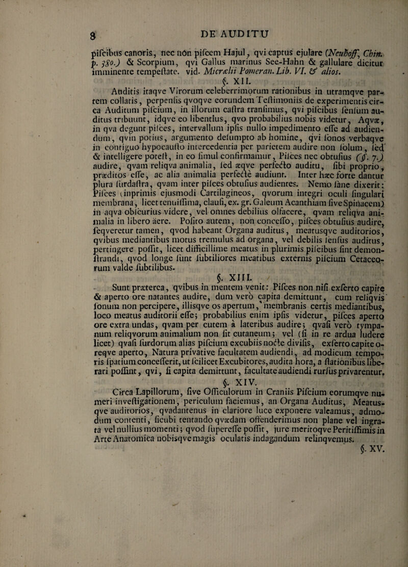 5 pifcibus canoris, nec ndn pifceni Hajul , qvi captus ejurare {Nenhoff^ Chin, p. & Scorpium, qvi Gallus marinus See-Hahn & gallulare dicitur imminente tempedate. vid. MkrM Fomeran. Lib. VI, & alios, XII. Auditis itaqve Virorum celeberrimorum rationibus in utramqve par¬ tem collatis, perpeniis qvoqve eorundem Tenimoniis de experimentis cir¬ ca Auditum pilcium, in illorum caflra tranfimus, qvi pifcibus fenium au¬ ditus tribuunt, idqve eo libentius, qvo probabilius nobis videtur, Aqvac, in qva degunt pilees, intervallum iplis nullo impedimento elTe ad audien¬ dum, qvin potius, argumento delumpto ab homine, qvi Ibnos verbaqvc in contiguo hypocaufio intercedentia per parietem audire non Iblum , ied 6 intelligere potell, in eo limul confirmamur, Pilees nec obtufius 7.J audire, qvam reliqva animalia, led xqve perfedto auditu, fibi proprio, praeditos efle, ac alia animalia perfeae audiunt. Inter hacc forte dantur plura liirdaftra, qvam inter pilees obtufius audientes. Nemo lane dixerit: Fifces (inprimis ejusmodi Cartilagineos, qvorum integri oculi lingulari membrana, licettcnullfima, claufi,ex. gr.Galeum Acanthiam fiveSpiiiaccm), in aqva oblcurius videre, vel omnes debilius olfacere, qvam reliqva anir malia in libero aere. Polito autem, non concclTo, pifees obtufius audire, feqveretur tamen, qvod habeant Organa auditus, meatusqvc auditorios, qvibus mediantibus motus tremulus ad organa, vel debilis lenfus auditus, pertingere polTit, licet difficillime meatus in plurimis pilcibus lint demon- llrandi, qvod longe llint fubtiliores meatibus externis pilcium Cetaceq- rum valde fubtilibus. §. XIII. Sunt praeterea, qvibus in mentem venit: Pifees non nili exlerto capite & aperto ore natantes audire, dum vero capita demittunt, cum reliqvis' fonum non percipere, illisqve os apertum,'membranis certis mediantibus, loco meatus auditorii clTej probabilius enim iplis videtur, pifees aperto ore extra undas, qvam per cutem a lateribus audire; qvafi vero tympa¬ num reliqvorum animalium non Iit cutaneum; vel (li in re ardua ludere licet) qvafi furdorum alias pifeium excubiis node divifis, exferto capite o- reqve aperto, Natura privative facultatem audiendi, ad modicum tempo¬ ris Ipatiumconcefierit, ut fcilicet Excubitores, audita hora, a fiationibus libe¬ rari poflint, qvi, fi capita demittunt, facultateaudiendirur/usprivarentur, §. XIV. Circa Lapillorum, five Officulorum in Craniis Pifeium eorumqve nu¬ meri inveffigationem, periculum faciemus, an Organa Auditus, Mcatus- qve auditorios, qvadantenus in clariore luce exponere valeamus, admo¬ dum contenti, ficubi tentando qvxdam oftbndcrimus non plane vel ingra¬ ta vel nullius momenti; qvod luperefle poffit, jure meritoqve Peritiffimis iii Arte x^natomiea nobisqve magis oculatis indagandum relinqvemus. $. XV.