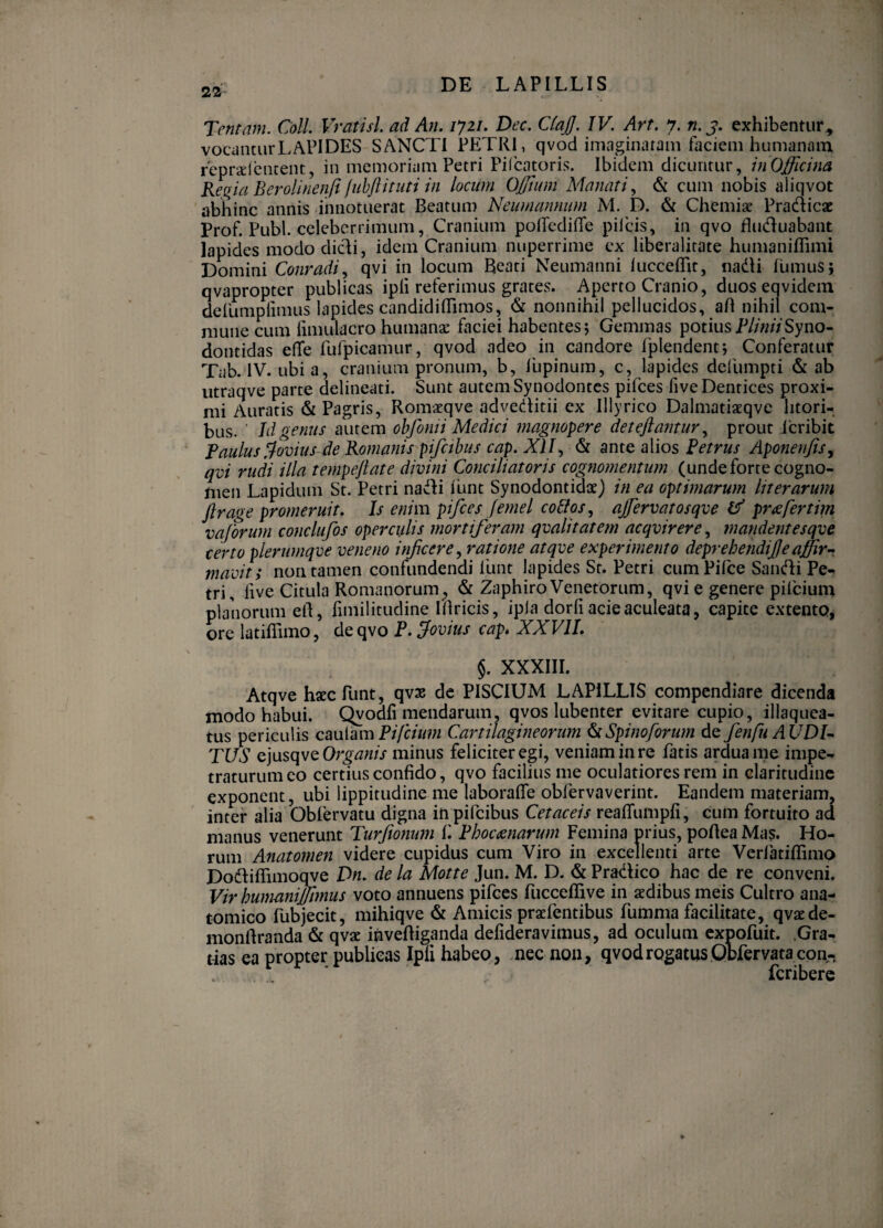 22 Tentam. Coli. Vratisl. ad An. lyzi. Dec. CtajJ. IV. Art. y. n.j. exhibentur^ vocdoturLAPIDES SANCTI PETRI, qvod imaginatam faciem humanam feprxicutent, in memoriam Petri Pilcatoris. Ibidem dicuntur, inOjffjcina Ketrki Berolineniiluhjlituti in locum Ojftum Manati., & cum nobis aiiqvot abhinc annis innotuerat Beatum Neumamiwn M. D. & Chemiae Pradicsc Prof. Pubi, celeberrimum, Cranium poirediffe pileis, in qvo fliiduabant lapides modo didi, idem Cranium nuperrime ex liberalirate humaniffimi Domini Conradi., qvi in locum Reati Neumanni luccelRt, iiadi 1'umus; qvapropter publicas ipli referimus grates. Aperto Cranio, duos eqvidem defumplimus lapides candidilTimos, & nonnihil pellucidos, aH nihil com¬ mune cum limulacro humanae faciei habentes 5 Gemmas potius Syno- dontidas e(Te Ihfpicamur, qvod adeo in candore fplendentj Conferatur Tab. IV. ubi a, cranium pronum, b, lupinum, c, lapides defumpti & ab utraqve parte delineati. Sunt autem Synodontes pifces five Dentices proxi¬ mi Auratis & Pagris, Romatqve adveditii ex Illyrico Dalmatiaeqvc litori- bus. ■ Id genus autem obfomi Medici magnopere deteftantuVy prout 1'cribit Paulus Jovius de Romanis pifcihus cap. XII., & ante alios Petrus Aponerijis, qvi rudi illa tempejlate divini Conciliatoris cognomentum (unde forte cogno¬ men Lapidum St. Petri nadi funt Synodontidae) in ea optimarum Iit erarum Jlrage promeruit. Is enim pifces fe?nel co£los, ajfervatosqve tf pr^fertim vaforurn conclufos operculis mortiferam qvalitatem acqvirere, mandentesqve certo plerumqve veneno infeere^ ratione atqve experimento deprehendife affirr mavity non tamen confundendi funt lapides St. Petri cumPifee Sandi Pe¬ tri, live Citula Romanorum, & Zaphiro Venetorum, qvi e genere pilcium planorum ell, fimilitudine iRricis, ipla dorfi acie aculeata, capite extento, ore latiflimo, dtcpjo P. Jovius cap* XXVII, §. XXXIII. Atqve haec funt, qvae dc PISCIUM LAPILLIS compendiare dicenda modo habui. Qvodfi mendarum, qvos lubenter evitare cupio, illaquea¬ tus periculis caulam Pifciimi Cartilagineorum ^Spinoforum de fenfu AUDI¬ TUS q]wsc\vq Organis minus feliciter egi, veniam in re fatis ardua me impe¬ traturum eo certius confido, qvo facilius me oculatiores rem in claritudine exponent, ubi lippitudine me laborafTe obfervaverint. Eandem materiam, inter alia Obfervatu digna in pifeibus Cetaceis reafTumpfi, cum fortuito ad manus venerunt Turfionum f. Phoctsnarum Femina prius, poftea Mas. Ho¬ rum Anatomen videre cupidus cum Viro in excellenti arte Verfatiflimo Dodiflimoqve Dn. de la Motte Jun. M. D. & Pradico hac de re conveni. Vir humaniJTimus voto annuens pifces fucceflive in xdibus meis Cultro ana¬ tomico fubjecit, mihiqve & Amicis praefentibus fumma facilitate, qvatde- monftranda & qvat invefliganda delideravimus, ad oculum expofuit. .Gra¬ tias ea propter publicas Ipii habeo, nec non, qvod rogatus Otfervatacon- feribere