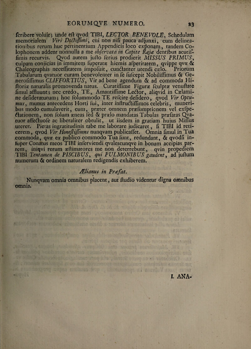 ' fcribere'voluit j unde eR qvod TIBI, Z^CTOR BENEVOLE^ Schedulam memorialem Viri DgBi/Jlmi^ cui non nili pauca adjunxi, cum delinea¬ tionibus rerum huc pertinentium Appendicis loco'exponarn, tandem Co¬ lophonem addent nonnulla a me ohfervata in Capite Raj<e dentibus acutii- fimis recurvis, ^od autem juRo ferius prodierit MISSUS PRIMUS, culpam conjicias in immitem fuperatx hiemis afperitatem, qvippe qvx & Chalcographis neceflitatem impofuit, cundianter utendi cado. Priorum Tabularum qvatuor curam benevolenter in fe fufccpit Nobiliflimus & Ge- neroliflimus CLIFFORTIUS, Vir ad bene agendum & ad commoda Hi- Roriac naturalis promovenda natus. Curatiflime Figurae fculptae venuRate fimul affluunt; nec credo, TE, Amantiffime Ledor, aliqvid in Caelami¬ ne defideraturum; hoc fblummodo TE refcire defidero, qvod Vir Optu^ mus, munus antecedens Horti fui, inter inRrudliflimos celebris, muneri¬ bus modo cumulaverit, cum, praeter omnem praefumptionem vel exfpe- (Rationem, non folum aeneas fed & praelo mandatas Tabulas praefatas C^a- tuor affecRuofe ac liberaliter obtulit, ut iisdem in gratiam hujus Miffus uterer. Pietas ingratitudinis tabe me laborare judicaret, fi TIBI id reti¬ cerem , qvod Vir Honejiijfmns nunqvam publicaflet. Omnia fimul in Tua commoda, qvae ex publico commodo Tua funt, redundant, & qvodfi in- fuper Conatus meos TIBI inferviendi qvalescunqve in bonam accipias par¬ tem, iniqvi rerum aeRimatores me non deterrebunt, qvin propediem TIBI Tentamen de PISCIBUS, qui PULMONIBUS gaudent, ad juRuni numerum ordinem naturalem redigendis exhiberem. JEliams in Pmefat. Nunqvam omnia omnibus placent, aut Rudio videntur digna omnibus omnia. I. ANA-