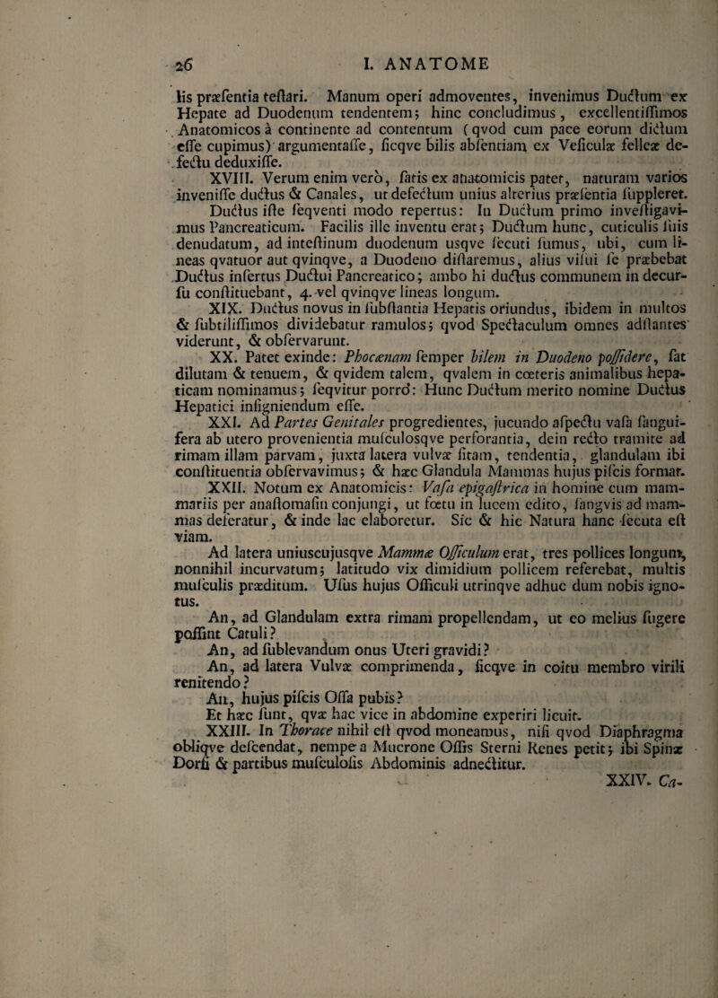 lis praefentia teftari. Manum operi admoventes, invenimus Dudlum ex Hepate ad Duodenum tendentem; hinc concludimus, excellentiflTimos . Anatomicos a continente ad contentum (qvod cum pace eorum didum ciTe cupimus)'argumentafTe, ficqve Silis abfentiam ex Veiiculat. fellese de- *.fedu deduxi fle. XVIII. Verum enim vero, fatis ex anatomicis patet, naturam varior .inveniflfe dudus & Canales, utdefedum unius alterius prxientia luppleret. Dudus ifle feqventi modo repertus: In Duclum primo invefligavi- mus Pancreaticum. Facilis ille inventu erat; Dudumhunc, cuticulis liiis denudatum, ad inteflinum duodenum usqve fecuti fumus, ubi, cum li¬ neas qvatuor aut qvinqve, a Duodeno diflarenius, alius vilui fe praebebat .Dudus infertus Dudui Pancreatico; ambo hi dudus communem in decur- fu conftituebant, 4.-vel qvinqve lineas longum. XIX. Dudus novus in fubflantia Hepatis oriundus, ibidem in multos & fubtiliflrimos dividebatur ramulos; qvod Spedaculum omnes adllantes' viderunt, (Scobfervarunt. XX. Patet exinde: Phoctenam bilem in Duodeno poj/idere^ fat dilutam & tenuem, & qvidem talem, qvalem in coeteris animalibus hepa¬ ticam nominamus; feqvitur porro: Hunc Dudum merito nomine Dudus Hepatici infigniendum eflfe. XXL Ad Partes Genitales progredientes, jucundo afpedu vafa fangui- fera ab utero provenientia mulculosqve perforantia, dein redo tramite ad rimam illam parvam, juxta latera vulvae fitam, tendentia, glandulam ibi conilituentia obfervavimus; & haec Glandula Mammas hujus pilbis format. XXII. Notum ex Anatomicis: Vafa epigaftrica in homine cum mam¬ mariis per anaflomafinconjungi, ut foetu in lucem edito, 1'angvis ad mam¬ mas deferatur, &inde lac elaboretur. Sic & hic Natura hanc fecuta eft viam. Ad latera uniuscujusqve Mamm<e OJJiculum erat, tres pollices longum, nonnihil incurvatum; latitudo vix dimidium pollicem referebat, muttis mulculis praeditum. Ufus hujus Oflicuti utrinqve adhuc dum nobis igno¬ tus. An, ad Glandulam extra rimam propellendam, ut eo melius fugere poffint Catuli? An, ad rublevandum onus Uteri gravidi? • An, ad latera Vulvae comprimenda, ficqve in coitu membro virili renitendo ? Aii, hujus pifeis Oflfa pubis? Et haec funt, qvae hac vice in abdomine experiri licuit. XXIII. In Thorace nihil elt qvod moneamus, niii qvod Diaphragma ohliqt^e defeendat, nempe a Mucrone Ofiis Sterni Renes petit; ibi Spinx Dorfi & partibus mufculoiis Abdominis adnedlitur. XXIV. Q,