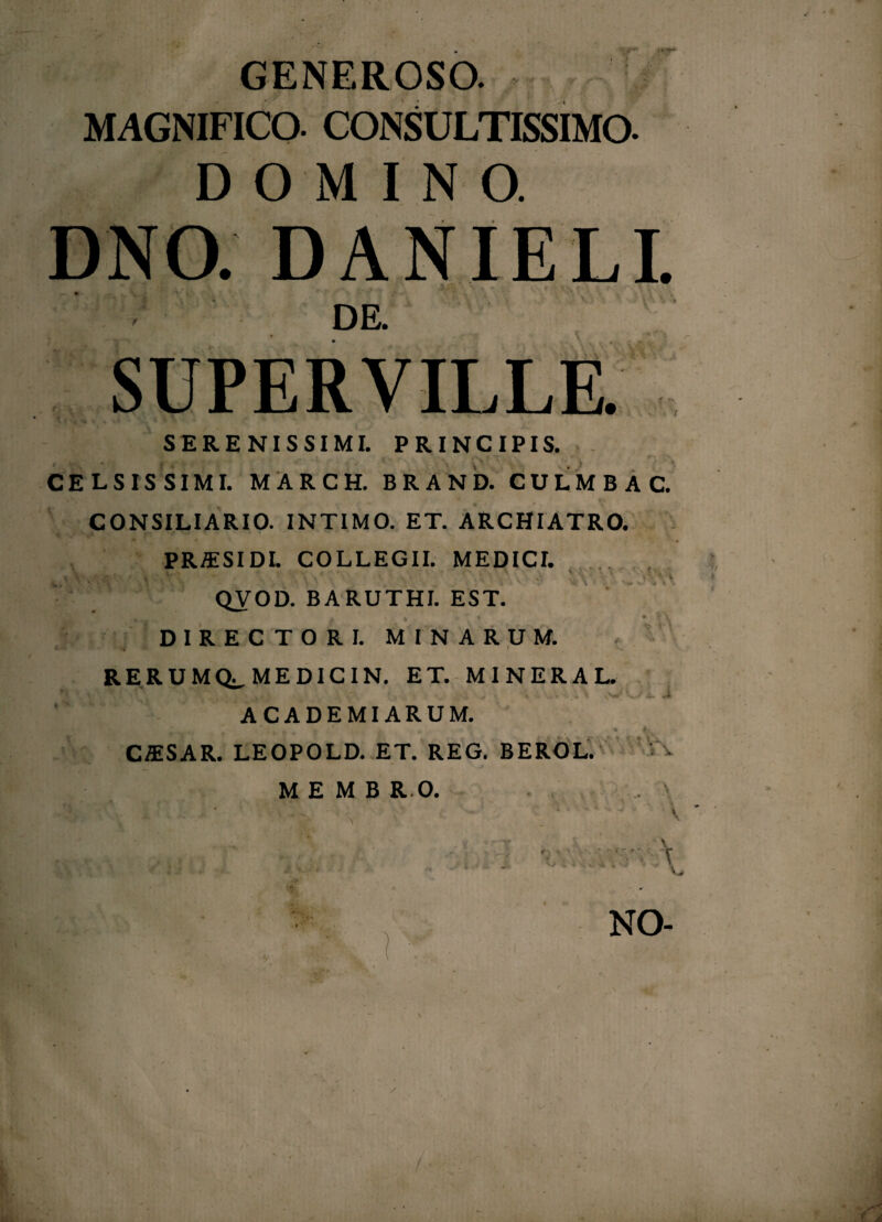 GENEROSO. MAGNIFICO. CONSULTISSIMO. DOMINO. DNO. DANIELI. DE. SUPERVILLE. v •’ f ' '/•>.* / v * ^ ' *' ■  SERENISSIMI. PRINCIPIS. CELSISSIMI. MARCH. BRAND. CULMBAC. CONSILIARIO. INTIMO. ET. ARCHIATRO. PRffiSIDL COLLEGII. MEDICI. % K.‘. ^ • ‘‘ i J 4 y „: , 'i - -. v' • < QVOD. BARUTHI. EST. DIRECTORI. MINARUM. i i v RERUMQ^MEDICIN. ET. MINERAL ■ -w w» ^ S*^ A. J| ACADEMI ARUM. Uj' 4 ‘ K ♦ 4-., CAiSAR. LEOPOLD. ET. REG. BEROL. M E M B R O. . .... f . ai -. • • •- NO- /