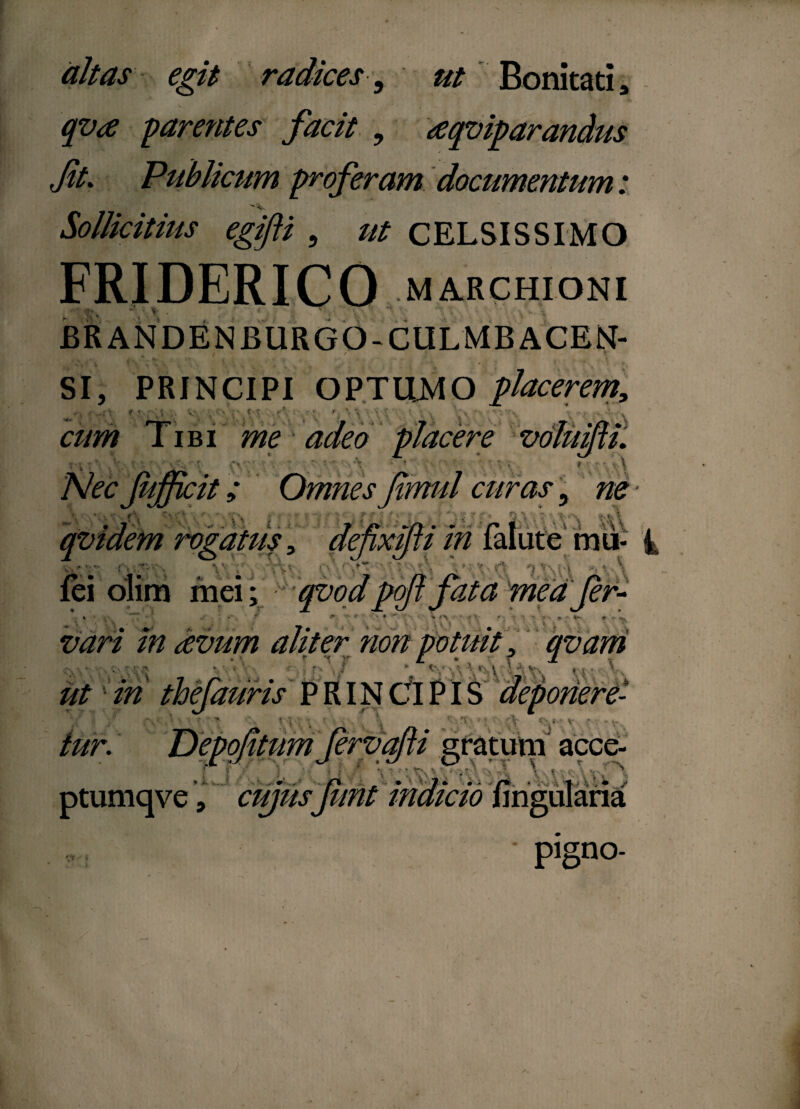 altas egit radices, ut Bonitati, qva parentes facit , aqviparandus Jit. Publicum proferam documentum: Sollicitius egifti , /// CELSISSIMO FRIDERICO MARCHIONI • «■, V . ' BRANDEN BURGO-CULMB ACEN- f / i r SI, PRINCIPI OPTUMO placerem, ■ <\ i' f-t 1L • J V, . * Tibi me adeo placere voluifti. ne- Nec (iifficit; curas \ i. e fixilu in % m^uA mu- i fei olim mei; qvodpoft fata meafeh vari m avum i. & f c •* • ti Y * * v / - * * * • * 9 r v vf non 'i* »i V. i ■U qvam iit iri thefauris' P RIN CIPIS deponere- ■ ■ ■' • ; t ^ 1 •• y v - .... tur. Depolitum (ervafti gratum acce- f f .■ > f . • ‘7, > A \ \ ,.* A V \ * ' ■ +■ - ■ A ' - k. V 'f » • ^ v /ti', * ;.\j =\ '-‘f, -• A * / ptumqve, cujusjunt pigno-