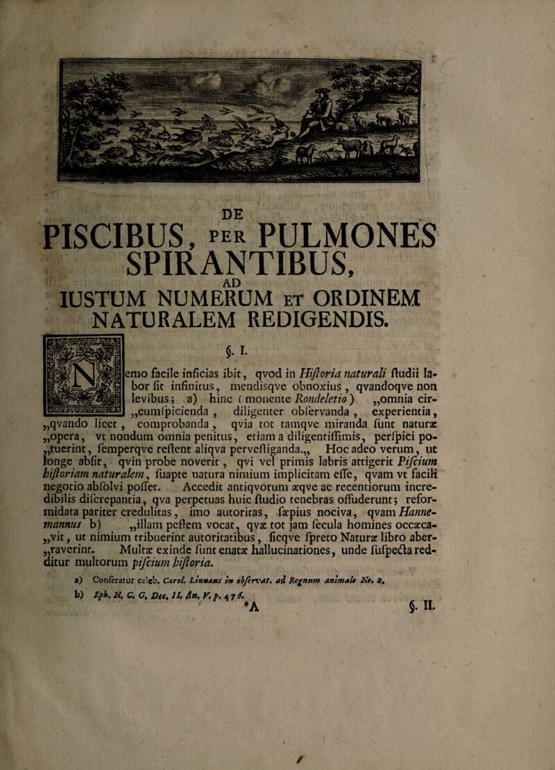 DE PISCIBUS, per pulmones SPIRANTIBUS, AD IUSTUM NUMERUM et ORDINEM NATURALEM REDIGENDIS. $. i. emo facile inficias ibit, qvod in Hiftoria flaturali Audii la¬ bor fit infinitus, mendisqve obnoxius, qvandoqve non levibus; a) hinc ( monente Rondeletio) „omnia cir- „cumfpicienda , diligenter obfervanda , experientia, „qvando licet, comprobanda, qvia tot tamqve miranda funt naturae „opera, vt nondum omnia penitus, etiam a diligentiflimis, perfpici po¬ suerint, femperqve reflent aliqva pervefliganda.,, Hoc adeo verum, ut longe abfit, qvin probe noverit, qvi vel primis labris attigerit Pifcium biftoriam naturalem, fuapte natura nimium implicitam efTe, qvam vt facili negotio abfolvi pollet. Accedit antiqvorum aeqve ac recentiorum incre¬ dibilis diferepantia, qva perpetuas huic ftudio tenebras offuderunt; refor¬ midata pariter credulitas, imo autoritas, faepius nociva, qvamHantie- viannus b) „illam peflem vocat, qvae tot jam fecula homines occaeca¬ bit , ut nimium tribuerint autoritatibus, ficqve fpreto Naturae libro aber¬ raverint. Multa: exinde funt enatae hallucinationes, unde fufpeda red¬ ditur multorum pifcium hiftoria. a) Conferatur ce!eb. Carol. Ltnn&ns in olfervat. ai Regnum animale ite» i. b) fyh. N. C. C. Det. II, An. 6. *A §. II. / /