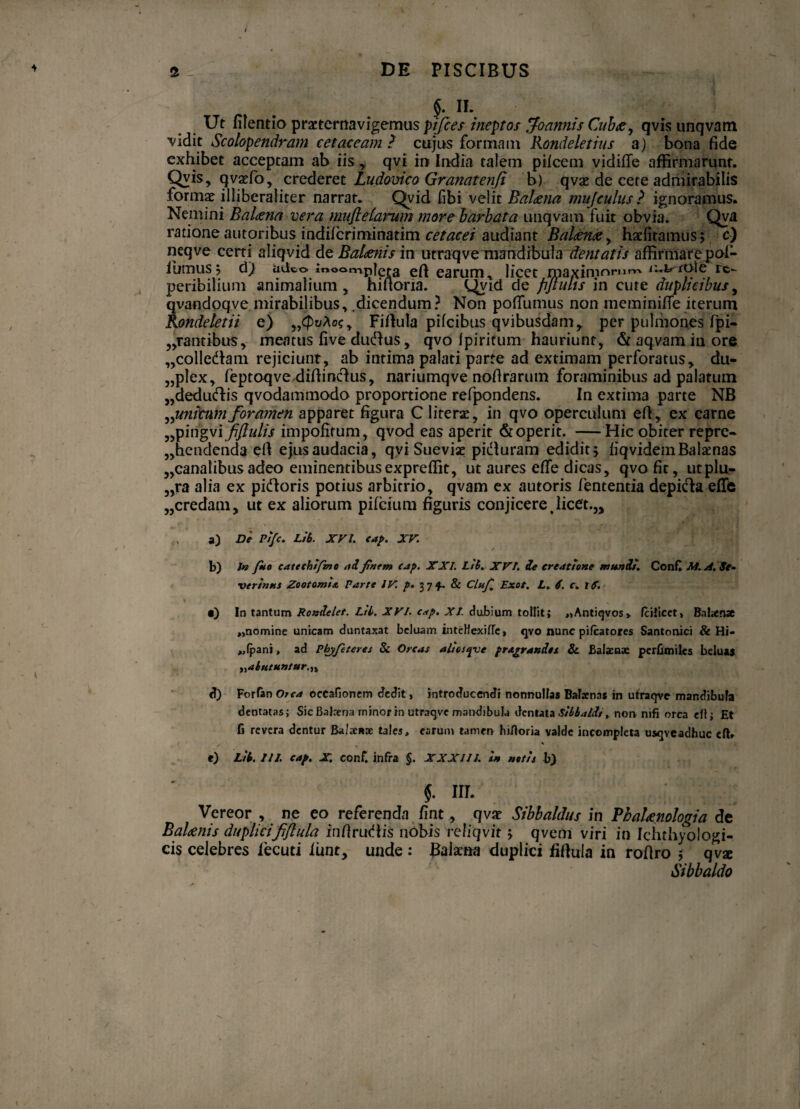 $. II. Ut lilentio praeternavigemus pifces ineptos Joannis Cuhae, qvis unqvam vidit Scolopendram c et aceam ? cujus formant Rondeletius a) bona fide exhibet acceptam ab iis, qvi in India talem pileem vidilTe affirmarunt. Qvis, qvaefo, crederet Ludovico Granatenfi b) qvx de cete admirabilis formx illiberaliter narrat. Qvid fibi velit Balena mu [culus ? ignoramus. Nemini Balena vera muftdarum more barbata unqvam fuit obvia. Qva ratione autoribus indilcriminatim cetacei audiant Balaena, haelitamus; c) neqve certi aliqvid de Balaenis in utraqve mandibula dentatis affirmare pof- iumus? d) adeo iooamplcra ejfl earum, licet maximorum rc- peribilium animalium , hifioria. Qvid de pftuhs in cure duplicibus, qvandoqve mirabilibus, .dicendum ? Non pofiumus non meminifie iterum Rondeletii e) „<puAc?, Fifiula pifeibus qvibusdam, per pulmones fri¬ cantibus, meatus live dudus , qvo Ipiritum hauriunt, & aqvam in ore „colledam rejiciunt, ab intima palati parte ad extimam perforatus, du¬ plex, feptoqve difiinclus, nariumqve nofirarum foraminibus ad palatum „aedudis qvodammodo proportione refpondens. In extima parte NB ^unicum foramen apparet figura C literae, in qvo operculum efi, ex carne „pingvif/Iulis impofitum, qvod eas aperit & operit. —Hic obiter repre¬ hendenda efi ejus audacia, qvi Sueviae piifiuram edidit > liqvidemBalaenas „canat ibus adeo eminentibusexpreffit, ut aures elfe dicas, qvo fit, utplu- „ra alia ex pitfioris potius arbitrio, qvam ex autoris lententia depida effis „credam, ut ex aliorum pilcium figuris conjicere,licet.,, a) De Pi/c. Lib. XVI. cap. XV. b) In Jho cattchifmo adfinem cap. XXL Lib. XVI. de creatione mundi. Confl M.A.Se• verinns Zootomis. Parte IV. p. 37$. & Clnfi Exot. L. 6. c. iS. % „ 'idjM •) In tantum Rondelet. Lib. XVI. cap. XI. dubium tollit j „Antiqvos> fciJicet, Balaense «nomine unicam duntaxat beluam inteHexilTc, qvo nunc pilcatores Santonici & Hi- «fpani, ad Phy/iteres St Orcas alioupje pragrand.es & Balacnx perbmiles beluas ,jabutuntur.n d) VothnOrca occafionem dedit, introducendi nonnullas Balaenas in utraqve mandibula dentatas; Sic Balaena minor in utraqvc mandibula dentata , non nifi orca ell; Et fi revera dentur Balaenae tales, earum tamen hirtoria valde incompleta usqveadhuc cft. f) Lii. III. cap. X. eonf. infra $. XXXIII. 1* atiii i) §. m. Vereor , ne eo referenda fint, qvx Sibbaldus in Pbalaenologia de Balaenis duplicififlula in fi rudis nobis reliqvit qvem viri in Ichthyologi- cis celebres fecuti lunt, unde : Baknfi duplici fifiula in rofiro $ qvx Sibbaldo