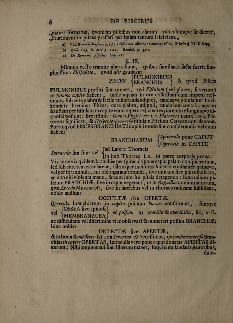* '• — 1 ^ ‘ { **,' \ natura formatus, qvoniam pifcibus non alatur; ridiculumqve fit dicere, ”,Sturionem in pilees graffari per ipfam tantum lafciviam.,, a) Vid. WormiiMu/eump.r 8 i Clnf. Exct. aliosqvcautore?paflim> & infra$.XLIII.fcqq. b) I<oiy. Cap. B. Spei p. 203. Ronlel. p. qpi. c) De Romams pijttbns Cap. IV. $. IX. Minus a redo tramite aberrabunt, qvibus familiaris fa&a fuerit fim- plicilfima Difpofitto* qvod alii gaudeant ' wcri,Q /PULMONIBUS) _ . _.r PISCES j BRANCHIIS i & ^vod Pirces PULMONIBUS praediti fint omnes, qvi Fifiulam (vel plures, fi verum) in Jummo capite habent , unde aqvam in ore colledam cum impetu reji¬ ciunt ; fub cute glabra & facile vulneranda adipofi, caudaqve confianter hori- lontali; breuius: Pilees, cute glabra, adipofi, cauda horizontali, aqvam haufiam per fifiulam in capite cum impetu rejicientes; ita enim e longinqvo di- gnofei poliunt; brevifiime: Omnes Fbyfeteres i. e. Flatores i nam @t/oW$FIa- torem fignificat, & He/ycbio <pv<rtrtirti^ fifiulam Piicium Cetaccorum denotat. Porro,qvod PISCES BRANCHIATI duplici modo fint confiderandi: vel enim habent BRANCHIARUM [Opercula in CAPITE * . - ^ . fad Latera Thoracis Spiracula fita funt vel <. . r r [in iplo Thorace i. e. in parte corporis prona. Vix ac ne vix qvidem branchi* per fpiracula pone caput palam confpicu* funt, fed fub cute tenaciter latent, faltim per incifuras lunatas confianter qvinqve, velperloraminula, aut oblonga aut rotunda , five unicum live plura indicat*, ac non nili violenta manu, & cum interitu pifeis detegend*; hinc talium pi- fcium BR ANCHIiE, five in caput vegetent, ut in Anguilla omnium autorura, qv* Artedo Mur*na efi, five in lateribus vel in thorace radicat* fubfiftant, nobis audiunt OCCULT/E five OPERTA. Opercula branchiarum in capite pifeium buccas confiituunt,’ funtqve Vel ‘ MEMBRANACEA1 ad fulJum a) mobilia & aperibilia, Rc, ut fi. ne difficultate vel diferimine vit* obfervari & numerari pofiint BRANCHIS; hinc nobis: DETECTAE five APERTA; & in hoc a Rondeletio b) ac a Severino c) recellimus, qvi ordine inverfo Bran¬ chias in capite OPERTAS, fpiraculis vero pone caput donatas APERTAS di¬ xerunt; Nihilommus cuilibet liberum manet, loqvicum laudatis Autoribus, duna-