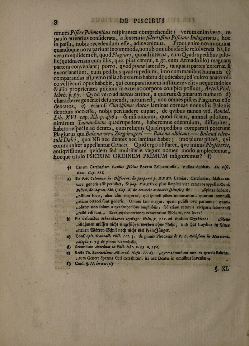 i omnes PifcesPulmonibus refpirantes comprehendit; verum enim vero, re paulo attentius confiderata, a fententia folertijfimiPifcium Indagatoris, hoc in paffti, nobis recedendum efle, adinvenimus. Prout enim nova nomina quandoque nova pariunt incommoda,non ab omnibusfacile refolvenda b>,fic verum equidem efl, quodPlagiuri, quoadinterna, cum Qvadrupedibus pilo- fis (quidni etiam cum illis, qux pilis carent, e.gr. cum Armadhillo) magnam partem conveniant 5 porro, qvodpmue laterales, tanquampartes^externsejfi excoriatae funt, cum pedibus qvadrupedium, imo cum manibus humanis c) comparandae; afl,neino talia ab externo habitu dijudicabit,fed cultro anatomi- covelfecuri opus habebit, qui comparationem inflituere velit; neque indoles & aliae proprietates pifcium in externo corpore confpicipoflunt, Arted.Phil, Ichth. p-87- Qvod vero ad dentes attinet, a quorum & pinarum nudiero d) charaderes generici defumendi, notum efl, non omnes pifces Plagiuros efle dentatos, e) etiamfi Clarijfimus Autor laminas corneas nonnullis Balaenis dentium loco efie, nobis perfuadere cupiat, de qvibus tamen vid. Rondel. Lib. XVI cap. XL p. 476; & nili unicum, quod fciam, animal pilofum, nimirum Tamanduam quadrupedem, haberemus edentulum, difficulter, habito refpedu ad dentes, cum reliquis Quadrupedibus comparari poterunt Plagiurus qui Balena vera Zorgdrageri — Balaena albicans — Balaena eden- tulaDalci, quae NB nec dentes nec laminas habet; imoplurespifces, qvi communiter appellantur Cetacei. Quid ergo obflaret, qvo minus Pbyfeteris, antiqviffimum qvidem fed multifarie vagum nomen modo ampledemur, hocque titulo PSICIUM ORDINEM PRIMUM infigniremus? f) •j-) Canem Carchariam Paulus Jtfc/ut Bovem Eclluam efle , nullus dubitat. De Pife. Ro?7J» C*ip% III• a) Sic Fah. Columna, in Dijfertat, de purpura p, XXXI. Lamias, Carcharias» Mattas cc- tacci generis efle perhibet, &pag. XXXVII. plus fimplici vice cetaceos appellat Conf. tellon. de Aspuat. Lib. /. Cap.X. de cetaeeis oviparis fpinofis; ibi: ,»Spinas habent» „oflium loco, alias aliis majores', qui/pinofi pifces nominantur, quorum nonnulli ,,etiam cetacei fu nt generis. Omnes tam magni, quam pufilli ova pariunt; qvam- „obrem non folum a qvadrupedibus amphibiis , fed etiam cetaceis viviparis recernendi „mihi vifi funt.„ Ecce aeqvivocationes cetaceorum Pifcium, nec leves! b) P»e defunctius Scheuchtjerus oryBogr. Hctv, p, } i r- ad titulum Gryphites : „9lette «Sda^mett muffcit m$t eingefu&ret wtrbcn o^tte , imb £at Luydius in fanet »>ncuett nocb nicjit viet gertt^unfler. c) Conf. Epit. Transati. Phil. III. j, de pinnis Phocaea» & P. L. Sachjium in Monoeert- rologia p. 7g de pinna Narvvhalis. d) Secundum Arteium in Phil. Icht. p. f 3 n. tpi. c) Re£lc Th. Bartholinus Ad. mei. H<tfn. ii. <fp. „qvemadmodum non ex qvovis Balaena- „rum Genere Sperma Ceti extrahitur, ita nec Dentes in omnibus invenias.,, f> Conf. //, in nor, c)