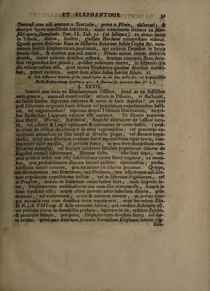 _ / Tonnenfi non nifi qvatuor a Tentzelio^ prout a Plinio, obfervati; cdeniqve figura mandibulae inferioris, cujus mentionem fecimus ex Mar- filii i opem Danubi alis Tom. II. Tab* 31 (ni fallimur) ex altero latere in Tabula , ibidem, finifiro , gloffam Harduini comprobare videtur. Qvodfi porro Kobertus Knox in Hiflorica Relatione Infulae Ceylon &c. men¬ tionem fecerit Elephantorum paucorum, qvi exfertis Dentibus in Infula muniti funt, & qvidem non nili mares ; Plinius autem omnes dentatos dixerit, mares exfertis dentibus reflexis , feminas contrario flexu deor- fum vergentibus live pronis 5 qvilibet nobiscum lentiet, in fufpenfb tam diu rclinqvendum effe, qvot revera Elephantus gaudeat dentibus molari¬ bus, praeter exfertos, usqve duni allata dubia fuerint foluta. a) a) Vjd. Htftorical Relati on cf tht Is Uni Ceylon i» xhe Ea st Inises &c. vel CeylArt&tfcfjC 3&.tifc*2btfd)Veibun$ Ejusdem p. $1; & Journal des Scavants Tom. XI. p. 6. §. XXXIX. Interim non levis ex Elephantorum Oflibus, limul ac ex foflilibus varii generis, enata eft controvcrfia: utrum in Diluvio, vi flucAuum , ex Indiis fuerint deportata cadavera & variis in locis depolita ? an vero pofl Diluvium originem luam debeant vel populorum expeditionibus belli¬ cis, vel migrationibus? inprimis decem Tribuum Ifraelitarum, exqvi- bus Rudbeckius Lappones exortos efle autumat. Ut filentio praeterea¬ mus Boetii, Wormii, Bartholini, Baujchii aliorum ve de lufibus natu¬ rae, vel Libavii <S\Langii opiniones & commenta de carne foflili, (qvid- ni etiam de oflibus dentibusqve in terra vegetanribus) vel praetenlas ex- curliones animalium ex folo natali in diverlas plagas , vel Burneti hypo~ thelin, qvod ante diluvium conflans fuerit aeqvinoCiium (uper terris, con- feqventer calor aeqvalis, ut perinde fuerit, in qvo loco domicilium con- flituerint animalia; vel deniqve celebrem fabulam populorum Siberia de fingulari animali fubterraneo, Mamont dicio. Has lites leqvi, ani¬ mus qvidem nobis non efl; nihilominus tamen fateri cogimur, ex omni-» bus, qvac probabilitatem aliqvam lucrari polient, opinionibus, proba- biliflimas fortiri rationes, qvae. ex univcriali diluvio petuntur. Qvippe, •nec Romanorum , nec Graecorum, nec Perlaruni, nec Affyriorunraut alio¬ rum populorum expeditiones bellicas, vel in Siberiam frigidiorem, vel in Brujftam, nedum in Islandiam conjeHurare licet, unde lulpicio fo¬ ret, Elephantorum multitudinem una cum illis transmeaflehisqve in locis fepultam efle ; neqve ullam gentem adeo indotflam dixeris, qvin dentium , vel exfertorum , uium & valorem noverit,, ut,potius inte¬ gra animalia una cum dentibus terrae mandaverit, cum fecundum Plin.' H.N.Lib. VIILcap. X & in extremis Africae, qva. confinis ibrhiopiae efl, • vel poflium vicem in domiciliis pnrbent, fepesqve in iis, reflante Polybio, - & pecorum flabulis, pro palis , Elephantorum dentibus fiunt ; nili fOjT- te credas, qvod ante diluvium in terris Borealibus Elephanti fuerint cog- flicu-