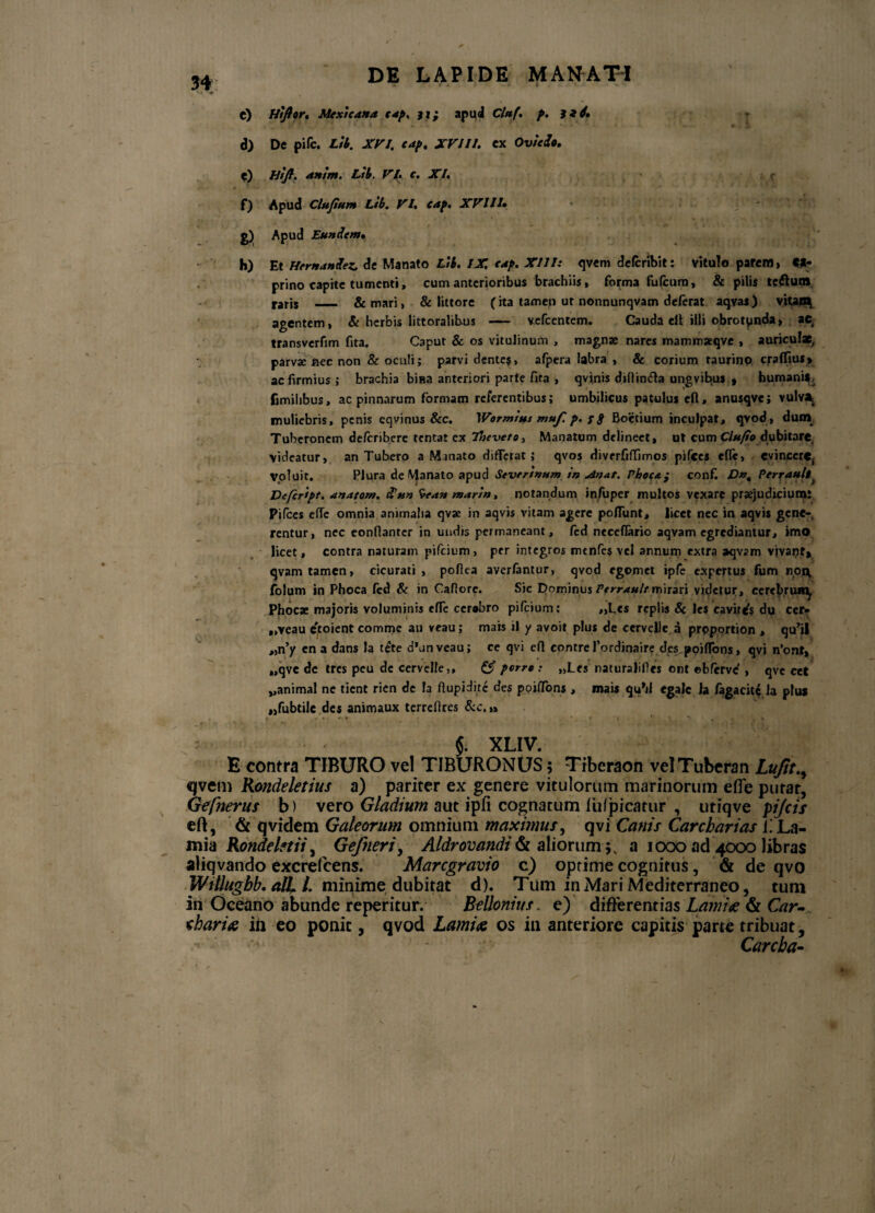 C) Htjier. Mextcana cap. ji; apud Clttf. p. v »• r; * * i • *,«■-. „ r ... d) Dc pifc. Ltb. XVI. cap. XVIII. ex Ovu&o. e) /fy?. anim. Ltb. VI. c. XI. f) Apud Clufium Ltb. VI. cap. XVI11» g) Apud Eundem, h) Et Hernandez.. de Manato Ltb. IX cap. XIII: qvem defcribit: vitulo parem» Ct- prino capite tumenti, cum anterioribus brachiis, forma fufcum, & pilis tc£lum raris - & mari» & littore (ita tamen ut nonnunqvam deferat aqvas) vitan^ agentem, & herbis littoralibus —— vefcentem. Cauda ell illi obrotynda, ae, transverfim fita. Caput & os vitulinum , magnae nares mammseqve , auriculx, parvae fiec non & oculi; parvi dente?, afpera labra , & corium taurino crafllus* ac firmius ; brachia bina anteriori parte fita , qvinis difiinfta ungvibus , humanis, fimihbus, ac pinnarum formam referentibus; umbilicus patulus eft, anusqve; vulv* muliebris, penis cqvinus Scc. Wormitts muf. p. r g Boetium inculpat, qvod, dunr Tuberonem deferibere tentat cx 7faveto. Manatum delineet, ut cum Clufto dubitare, videatur, an Tubero a Manato differat; qvos divrrfiflimos pifces efle, evinccrCj Voluit. Plura de Manato apud Sevrrtnumin Phoca; conf. Dn% Perrauli Defcript. anatom. Sun *vean martn, notandum infuper multos vexare praejudicium: Pifces effe omnia animalia qvae in aqvis vitam agere poflunt, licet nec in aqvi* gene¬ rentur, nec eonflantcr in undis permaneant, fed neceflario aqvam egrediantur, imo licet, contra naturam pifeium, per integros mtnfes vel annum extra aqvam vivant, qvam tamen, cicurati , pofiea averfantur, qvod egomet ipfe expertus fum npn folum in Phoca fed & in Cafiore. Sic DominusPerrAultrcxnun videtur, eercbrui*^ Phocx majoris voluminis effc ccrabro pifeium; „L«s replis & les cavitas dy ccr- „veau etoient comme au veau; mais il y avoit plus de cervelle a prpportion , qu^l „n’y ena dans la tete cPunveau; ce qvi efi contrefordinaire d_es poifTons» qvi n’ont, „qve de tres peu dc cervelle,, & porre: „Lcs naturalifies ont ebferve' , qvc cet „animal ne tient rien dc la ftupidite des poiffons , mais quM egalc la fagacitc la plus «fubtile des animaux terrefires &c,»» $. XLIV. E contra TIBURO vel TIBURONUS 5 Tibcraon velTuberan Lufit.y qvem Rondeletius a) pariter ex genere vitulorum marinorum efie putat, Gefnerus b) vero Gladium aut ipfi cognatum iufpicarur , utiqve pifcis eft, & qvidem Galeorum omnium maximus, qvi Canis Carebar i as 1!La¬ mia Rondelstii) Gefneri, Aldrovandi & alioruma 1000 ad 4000 libras aliqvando excrefcens. Marcgravio c) optime cognitus, & de qvo Willugbb. alL l. minime dubitat d). Tum in Mari Mediterraneo, tum in Oceano abunde reperitur. Bellonius. e) differentias Lamiae & Car- eharia ili eo ponit, qvod Lamia os in anteriore capitis parte tribuat, Carcba-