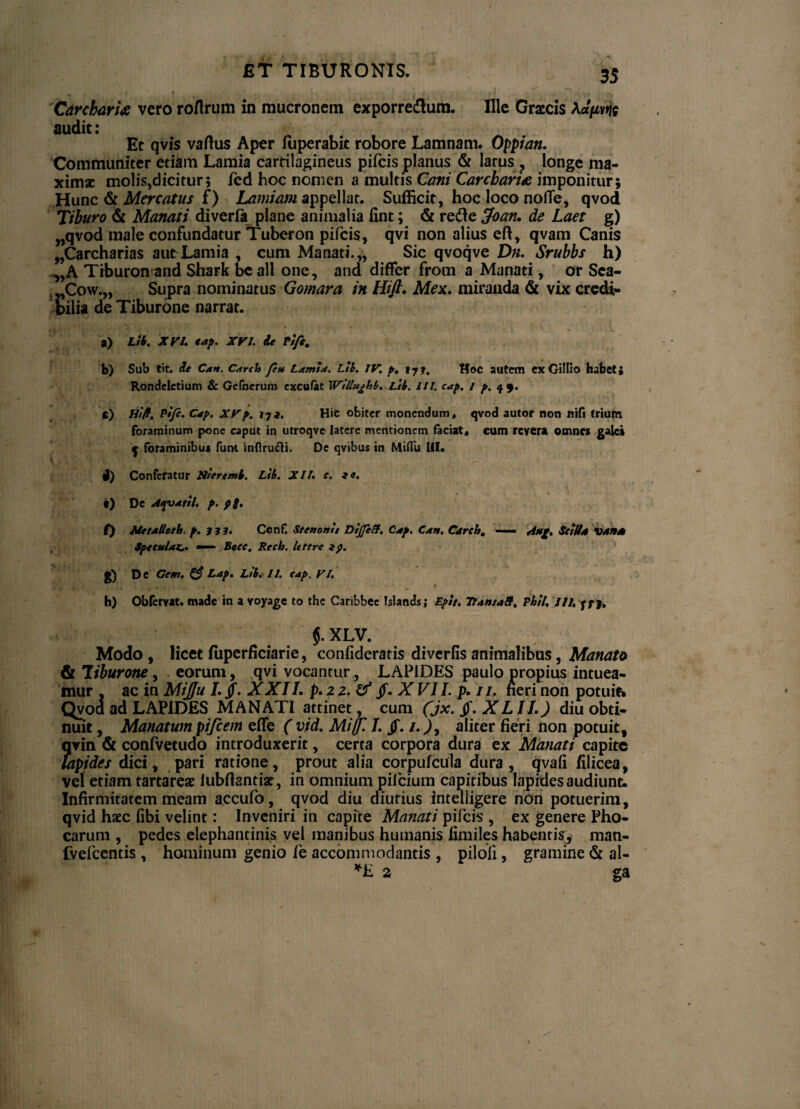 ET TIBURONIS. Carebaris vero roflrum in mucronem exporreflum. Ille Graecis Aaftvfc audit: Et qvis vaftus Aper luperabit robore Lamnam. Oppian. Communiter etiam Lamia cartilagineus pileis planus & larus , longe ma¬ ximae molis,dicitur; icd hoc nomen a multis Cani Carebaris imponitur; Hunc & Mercatus f) Lamiam appellat. Sufficit, hoc loco no fle, qvod Tiburo & Manati diverla plane animalia fint; & refte jfoan. de Laet g) „qvod male confundatur Tuberon pifeis, qvi non alius eft, qvam Canis „Carcharias aut Lamia , cum Manati.,, Sic qvoqve Dn. Srubbs h) ,,A Trburonand Shark bcall one, and differ from a Manati, or Sea- ,,Cow.„ Supra nominatus Gomara in Hift. Mex. miranda & vix credi¬ bilia de Tiburone narrat. a) Ltb. XVI. tap. XVI. dt ri/i, b) Sub tit. de Can. Carcb fen Lamia. Ltb. IV. p, »7?. Hoc autem ex Gillio habet; Rondcletium & Gefnerum excufat Willitj>hb. Ltb. HI. cap. i p. 49. e) Ht/f. Pijc. Cap. XVp. 17i. Hic obiter monendum, qvod autor non nifi trium foraminum pone caput in utroqve latere mentionem faciat, cum revera omnes galc* j foraminibus funt 'mfiru&i. De qvibus in Miflu HI. i) Conferatur Nteremb. Ltb. XII. e. a». e) De Afoatil. p. pS> f) Me talio th, p. 3 3 3. Ccnf. Seettotrit DijJetf. Cap. Can, Carcb, — Attf. Sciit a vana Specula**. «—■ Bocc. Recb. Uttre g) De Gew. & Lap. Ltb* II. cap. VI. * V , - * • , f h) Obfervat. made in a voyage to the Caribbee biands; Epit. Tr.nt.ff. Phll. JU.yyy, XLV. Modo , licet fuperficiarie, conlideratis diverfis animalibus, Manato & liburone, eorum, qvi vocantur , LAPIDES paulo propius intuea¬ mur _ ac in MiJJu I. §. XXII. p.iz.tf §.X VII. p. ii. fieri non potuit» Qvoa ad LAPIDES MANATI attinet, cum (jx. $. XLII.) diu obti¬ nuit , Manatum pifcem effe ( vid. Miffl I. Jf. i.), aliter fieri non potuit, qvin & confvetudo introduxerit, certa corpora dura ex Manati capite lapides dici, pari ratione, prout alia corpufcula dura, qvafi filicea, vel etiam tartareae iubftantiae, in omnium pifcium capitibus lapides audiunt. Infirmitatem meam accufo, qvod diu diutius intelligere nOn potuerim, qvid haec fibi velint: Inveniri in capite Manati pifeis , ex genere Pho¬ carum , pedes elephantinis vel manibus humanis limiles habentis, man- fvefcentis , hominum genio fe accommodantis , piloli, gramine & al- *E 2 ga