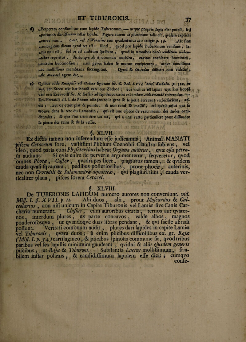 / ET TIBURONIS. 3? - d) «Perperam confunditur cum lapide Tuberonum — neque proprie Iapis fficrpoteft, fej «potius Os itviffisnum inftar lapidis. Figura autem ut plurimum talis eft, qvalcm exprirfti «curavimus.,» Laet. ali. l.Wormtut rem qvadantenus acu tetigit f>. 5 g. „Ut frne «ambagibus dicam qvod res efl: illud » qvod pro Iapide Tuberonum vendunt, Ia* «pis non eft , /ed os ad auditum fpe flans , qvod in omnibus Cetis auditum bale*- iytibus reperitur , diciturqve ab Anatomicis cochlea» cavitas eochleata bucdnataf» «antrum buccinofum : nam gyros habet /e mutuo excipientes , atqve tenuiffima «ac molliffima membrana fuccingitui. Qvod & Ouiedms diffiteri non videtur» J o - ! M «de Ma»att agens &c.,, e) Qvibus adde Rumpbii vet Halnta figuram lit. G. ?al. LV1J. 'Muf, Amiti*, p. 3ti. m Mot. een Steen uyt het hoofd van ccn Zeekoe ; cui vicinus eft Iapis: uyt het hoofcl van een ZeevvolfF///. H. forfan ad lapides coracini vel umbrae Aldrtvanii referendus,— > Dn. Ferrault ali. I. de Phocae ofte(cntrele gros & ie petit cerveau} verba faciens» ad¬ dit : ,,cct os ctoit piat & pointu, & non rond & maCTif, tel qu’eft celui qui fit trouve dans Ia te te du Lamantin , qui eft une efpece de veau marin des Indes occi¬ dentales , & qve l’on tient etre un os, qvi a une vertu particuHcrc pour diftbudte la pierre des reins & de la veffie. '• * •• - 1 §. XLVH. Ex diclis tamen non inferendum ede judicamus , Animal MANATI pifcem Cetaceum fore, vadiffimi Pifcium Coenobii Claudra fubiens, vel ideo, quod paria cumPhyfeteribushabeat Organa auditus, qvse offa petro* Ja audiunt. Si qvis enim fic perverte argumentetur, feqveretur, qvod omnes Phoca, Caftor, qvadrupes licet, plagiurus tamen , & qvidem cauda qvali fqvamata , pedibus poderioribus , prout phocae, anlerinis, nec non Crocodili <k Salamandra aqvatica, qvi plagiuri funt y cauda ver- ticaliter plana , pilees forent Cetacei» §. XLVIIL De TUBERONIS LAPIDUM numero autores non conveniunt, vid. JAiffi /. jf. XVII. p. //. Alii duos , alii, prout Mofcardus & Cal¬ ceolarius , non nili unicum in Capite Tiburonis vel Lamiae five Canis Car- chariae numerant. Clupus, cum autoribus citatis , ternos aut qvater- nos, interdum plures, ex parte concavos , valde albos, magnos ponderofosqve , ut qvandoqve duas libras pendant, & qvi facile abradi poffunt- Veritati coiifonum audit , plures dari lapides in capite Lamiae vel Tiburonis , qvarn duos ; Ii enim pii cibus diflimilibus ex. gr. Raja (Miff. cartilagineo, & piicibus Ipinohs commune lit, qvodtribus paribus vel fex lapillis minimiim gaudeant , qvidni & aliis ejusdem generis pili ibus , u t Raj<e & Tibur ani. Subdant ia Laetus molUdimum, fria¬ bilem indar pollinis,, & candidiflimum lapidem ede dicit 5 cumqvo confe-