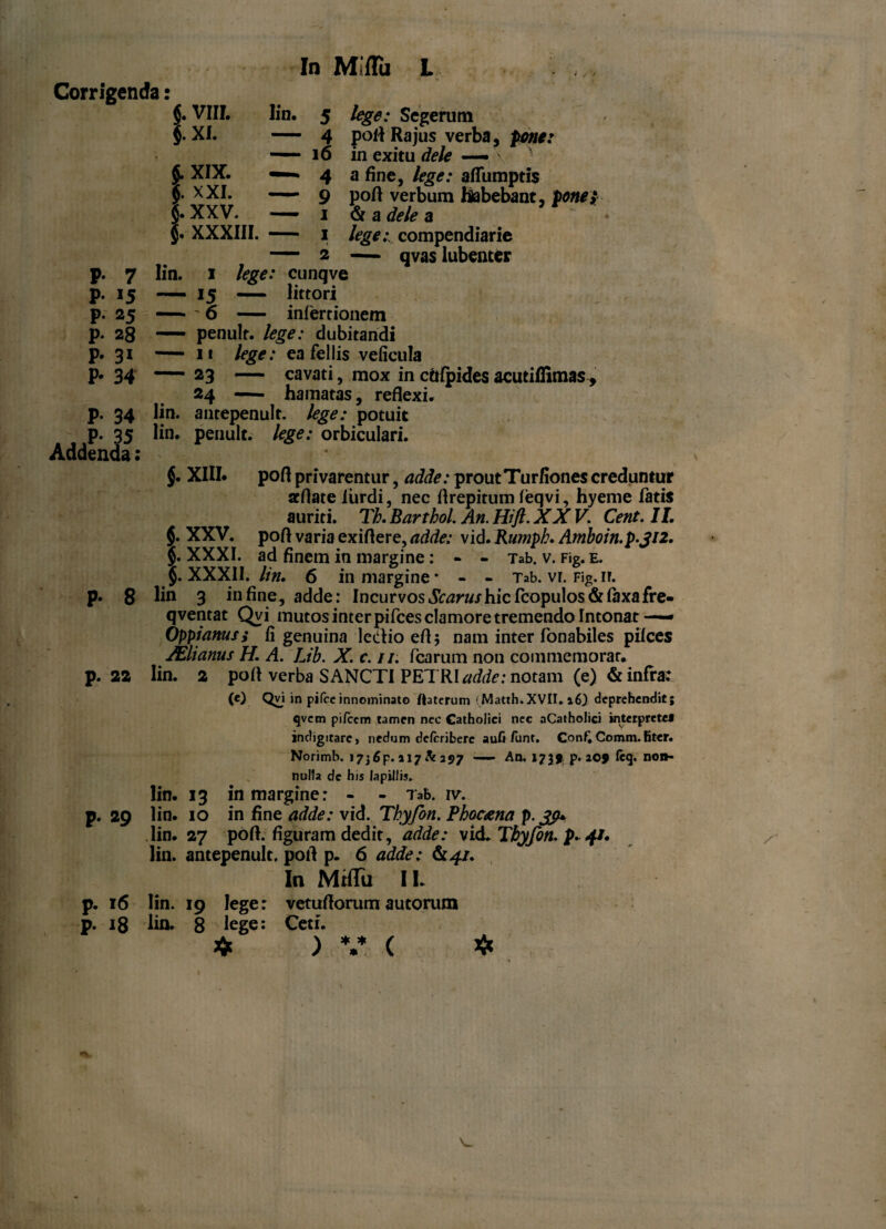 In Miffii L Corrigenda: i. VIII. xi. 5. XIX. fi. XXI. 5. xxv. fi. XXXIII. Iin. 5 lege: Segerum — 4 pofl Ra jus verba, pone: — 16 in exitu dele — ' 4 a fine, lege: afiumptis —— 9 pofl verbum habebant, ponet — 1 & a dele a — 1 /^.-compendiarie — 2 — qvas lubenter p. 7 Iin. 1 lege: cunqve p. 15 — 15 — littori p. 25 ' 6 — infertionem p. 28 — penult. lege: dubitandi p. 31 — i* lege: ea fellis veficula p. 34 — 23 — cavati, mox in cftfpides acutiffimas, 24 — hamatas, reflexi, p. 34 lin. antepenult. lege: potuit p. 35 lin. penult. lege: orbiculari. Addenda: pofl privarentur, adde: prout Turfiones creduntur acflate furdi, nec flrepitum feqvi, hyeme fatis auriti. Th. Barthol. An. Hift. XXV. Cent. 11. pofl varia exiflere, adde: vid. Kumph. A?nboin.p.ji2. ad finem in margine : - - Tab. v. Fig. e. J. XXXII. lin. 6 in margine* - - Tab. vr. Fig. ir. p. 8 lin 3 in fine, adde: Incurvos Scarus hic fcopulos& laxa fre- qventat Qvi mutos inter pifces clamore tremendo Intonat —— Oppianus; fi genuina lectio efl 5 nam inter fonabiles pilees JElianus H. A. Lib. X. c. //. fcarum non commemorat, p. 22 Iin. 2 pofl verba SANCTI PETRI adde: notam (e) & infra: (e) Qvi in pifceinnominato ftaterum < Matth. XVII. 16) deprehendit; qvem pileem tamen nec Catholici nec aCatholici interprete* indigitarc, nedum deferibere aufi /unt. Con£ Comm. fiter. Norimb. »7j6p. 117 h 297 An. 1759 p. 209 fcq. no»- nulla de his lapillis. lin. 13 in margine: - - Tab. ivv p. 29 lin. 10 in fine adde: vid. Thyfon. Phoc&na p.Jp* lin. 27 pofl. figuram dedit, adde: vid. Tbyfon. p. 4/. lin. antepenult. pofl p. 6 adde: In MtflTu II. p. 16 lin. 19 lege: vetuflorum autorum p. 18 lin. 8 lege: Ceti. * ) V ( * $. XIII. $. xxv. fi. XXXI. * * * .