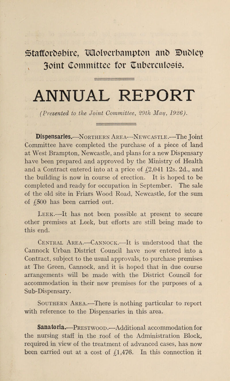 Staffordshire, Molverbampton and H)uble\> , 3oint Committee for tuberculosis. ANNUAL REPORT (Presented to the Joint Committee, 29th May, 1926). Dispensaries.—Northern Area—Newcastle.'—-The Joint Committee have completed the purchase of a piece of land at West Brampton, Newcastle, and plans for a new Dispensary have been prepared and approved by the Ministry of Health and a Contract entered into at a price of £2,041 12s. 2d., and the building is now in course of erection. It is hoped to be completed and ready for occupation in September. The sale of the old site in Friars Wood Road, Newcastle, for the sum of £500 has been carried out. Leek.—It has not been possible at present to secure other premises at Leek, but efforts are still being made to this end. Central Area.—Cannock.—It is understood that the Cannock Urban District Council have now entered into a Contract, subject to the usual approvals, to purchase premises at The Green, Cannock, and it is hoped that in due course arrangements will be made with the District Council for accommodation in their new premises for the purposes of a Sub-Dispensary. Southern Area.-—'There is nothing particular to report with reference to the Dispensaries in this area. Sanatoria.—Prestwood.—Additional accommodation for the nursing staff in the roof of the Administration Block, required in view of the treatment of advanced cases, has now been carried out at a cost of £1,476. In this connection it