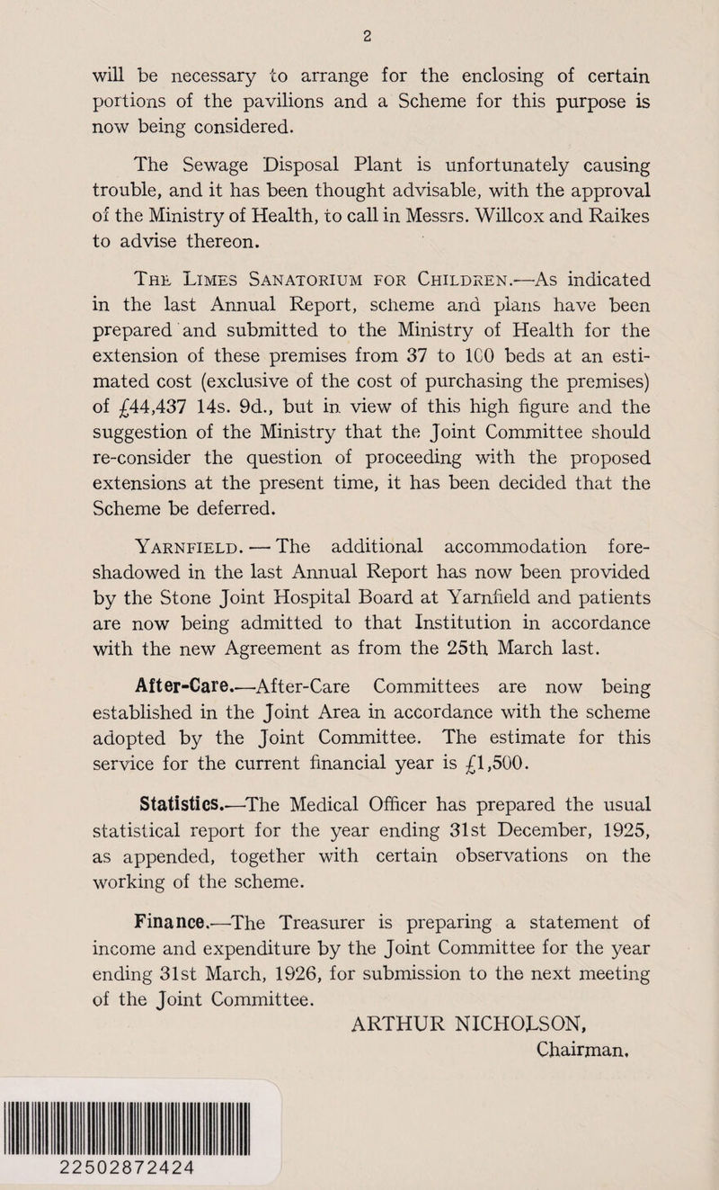 will be necessary to arrange for the enclosing of certain portions of the pavilions and a Scheme for this purpose is now being considered. The Sewage Disposal Plant is unfortunately causing trouble, and it has been thought advisable, with the approval of the Ministry of Health, to call in Messrs. Willcox and Raikes to advise thereon. The Limes Sanatorium for Children.—As indicated in the last Annual Report, scheme and plans have been prepared and submitted to the Ministry of Health for the extension of these premises from 37 to ICO beds at an esti¬ mated cost (exclusive of the cost of purchasing the premises) of £44,437 14s. 9d., but in view of this high figure and the suggestion of the Ministry that the Joint Committee should re-consider the question of proceeding with the proposed extensions at the present time, it has been decided that the Scheme be deferred. Yarnfield. — The additional accommodation fore¬ shadowed in the last Annual Report has now been provided by the Stone Joint Hospital Board at Yarnfield and patients are now being admitted to that Institution in accordance with the new Agreement as from the 25th March last. After-Care.—After-Care Committees are now being established in the Joint Area in accordance with the scheme adopted by the Joint Committee. The estimate for this service for the current financial year is £1,500. Statistics.—The Medical Officer has prepared the usual statistical report for the year ending 31st December, 1925, as appended, together with certain observations on the working of the scheme. Finance.-—The Treasurer is preparing a statement of income and expenditure by the Joint Committee for the year ending 31st March, 1926, for submission to the next meeting of the Joint Committee. ARTHUR NICHOLSON, Chairman. 22502872424