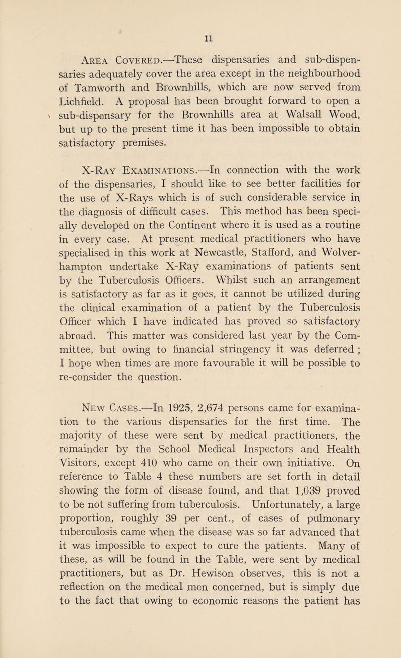 Area Covered.—These dispensaries and sub-dispen¬ saries adequately cover the area except in the neighbourhood of Tamworth and Brownhills, which are now served from Lichfield. A proposal has been brought forward to open a \ sub-dispensary for the Brownhills area at Walsall Wood, but up to the present time it has been impossible to obtain satisfactory premises. X-Ray Examinations.—In connection with the work of the dispensaries, I should like to see better facilities for the use of X-Rays which is of such considerable service in the diagnosis of difficult cases. This method has been speci¬ ally developed on the Continent where it is used as a routine in every case. At present medical practitioners who have specialised in this work at Newcastle, Stafford, and Wolver¬ hampton undertake X-Ray examinations of patients sent by the Tuberculosis Officers. Whilst such an arrangement is satisfactory as far as it goes, it cannot be utilized during the clinical examination of a patient by the Tuberculosis Officer which I have indicated has proved so satisfactory abroad. This matter was considered last year by the Com¬ mittee, but owing to financial stringency it was deferred ; I hope when times are more favourable it will be possible to re-consider the question. New Cases.—In 1925, 2,674 persons came for examina¬ tion to the various dispensaries for the first time. The majority of these were sent by medical practitioners, the remainder by the School Medical Inspectors and Health Visitors, except 410 who came on their own initiative. On reference to Table 4 these numbers are set forth in detail showing the form of disease found, and that 1,039 proved to be not suffering from tuberculosis. Unfortunately, a large proportion, roughly 39 per cent., of cases of pulmonary tuberculosis came when the disease was so far advanced that it was impossible to expect to cure the patients. Many of these, as will be found in the Table, were sent by medical practitioners, but as Dr. Hewison observes, this is not a reflection on the medical men concerned, but is simply due to the fact that owing to economic reasons the patient has