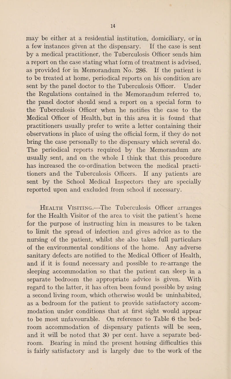 may be either at a residential institution, domiciliary, or in a few instances given at the dispensary. If the case is sent by a medical practitioner, the Tuberculosis Officer sends him a report on the case stating what form of treatment is advised, as provided for in Memorandum No. 286. If the patient is to be treated at home, periodical reports on his condition are sent by the panel doctor to the Tuberculosis Officer. Under the Regulations contained in the Memorandum referred to, the panel doctor should send a report on a special form to the Tuberculosis Officer when he notifies the case to the Medical Officer of Health, but in this area it is found that practitioners usually prefer to write a letter containing their observations in place of using the official form, if they do not bring the case personally to the dispensary which several do. The periodical reports required by the Memorandum are usually sent, and on the whole I think that this procedure has increased the co-ordination between the medical practi¬ tioners and the Tuberculosis Officers. If any patients are sent by the School Medical Inspectors they are specially reported upon and excluded from school if necessary. Health Visiting.—The Tuberculosis Officer arranges for the Health Visitor of the area to visit the patient’s home for the purpose of instructing him in measures to be taken to limit the spread of infection and gives advice as to the nursing of the patient, whilst she also takes full particulars of the environmental conditions of the home. Any adverse sanitary defects are notified to the Medical Officer of Health, and if it is found necessary and possible to re-arrange the sleeping accommodation so that the patient can sleep in a separate bedroom the appropriate advice is given. With regard to the latter, it has often been found possible by using a second living room, which otherwise would be uninhabited, as a bedroom for the patient to provide satisfactory accom¬ modation under conditions that at first sight would appear to be most unfavourable. On reference to Table 6 the bed¬ room accommodation of dispensary patients will be seen, and it will be noted that 30 per cent, have a separate bed¬ room. Bearing in mind the present housing difficulties this is fairly satisfactory and is largely due to the work of the