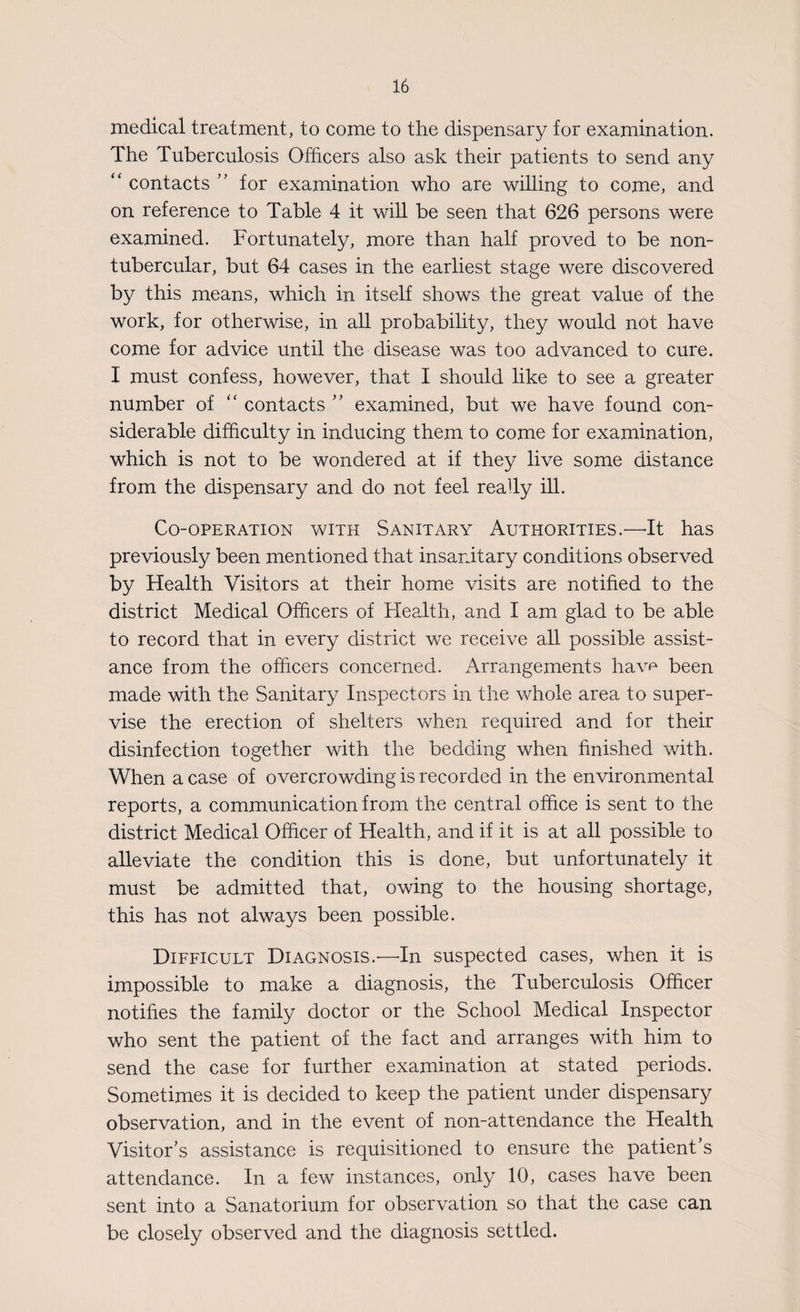 medical treatment, to come to the dispensary for examination. The Tuberculosis Officers also ask their patients to send any “ contacts ” for examination who are willing to come, and on reference to Table 4 it will be seen that 626 persons were examined. Fortunately, more than half proved to be non- tubercular, but 64 cases in the earliest stage were discovered by this means, which in itself shows the great value of the work, for otherwise, in all probability, they would not have come for advice until the disease was too advanced to cure. I must confess, however, that I should like to see a greater number of “ contacts ” examined, but we have found con¬ siderable difficulty in inducing them to come for examination, which is not to be wondered at if they live some distance from the dispensary and do not feel really ill. Co-operation with Sanitary Authorities.—It has previously been mentioned that insanitary conditions observed by Health Visitors at their home visits are notified to the district Medical Officers of Health, and I am glad to be able to record that in every district we receive all possible assist¬ ance from the officers concerned. Arrangements havf* been made with the Sanitary Inspectors in the whole area to super¬ vise the erection of shelters when required and for their disinfection together with the bedding when finished with. When a case of overcrowding is recorded in the environmental reports, a communication from the central office is sent to the district Medical Officer of Health, and if it is at all possible to alleviate the condition this is done, but unfortunately it must be admitted that, owing to the housing shortage, this has not always been possible. Difficult Diagnosis.—In suspected cases, when it is impossible to make a diagnosis, the Tuberculosis Officer notifies the family doctor or the School Medical Inspector who sent the patient of the fact and arranges with him to send the case for further examination at stated periods. Sometimes it is decided to keep the patient under dispensary observation, and in the event of non-attendance the Health Visitor’s assistance is requisitioned to ensure the patient’s attendance. In a few instances, only 10, cases have been sent into a Sanatorium for observation so that the case can be closely observed and the diagnosis settled.