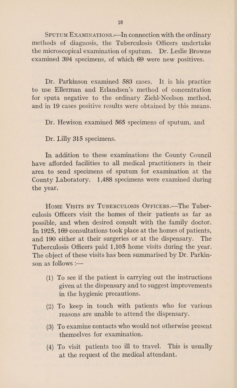 Sputum Examinations.—In connection with the ordinary methods of diagnosis, the Tuberculosis Officers undertake the microscopical examination of sputum. Dr. Leslie Browne examined 394 specimens, of which 69 were new positives. Dr. Parkinson examined 583 cases. It is his practice to use Ellerman and Erlandsen’s method of concentration for sputa negative to the ordinary Ziehl-Neelson method, and in 19 cases positive results were obtained by this means. Dr. Hewison examined 565 specimens of sputum, and Dr. Lilly 315 specimens. In addition to these examinations the County Council have afforded facilities to all medical practitioners in their area to send specimens of sputum for examination at the County Laboratory. 1,488 specimens were examined during the year. Home Visits by Tuberculosis Officers.—The Tuber¬ culosis Officers visit the homes of their patients as far as possible, and when desired consult with the family doctor. In 1925, 169 consultations took place at the homes of patients, and 190 either at their surgeries or at the dispensary. The Tuberculosis Officers paid 1,105 home visits during the year. The object of these visits has been summarised by Dr. Parkin¬ son as follows :•—* (1) To see if the patient is carrying out the instructions given at the dispensary and to suggest improvements in the hygienic precautions. (2) To keep in touch with patients who for various reasons are unable to attend the dispensary. (3) To examine contacts who would not otherwise present themselves for examination. (4) To visit patients too ill to travel. This is usually at the request of the medical attendant.
