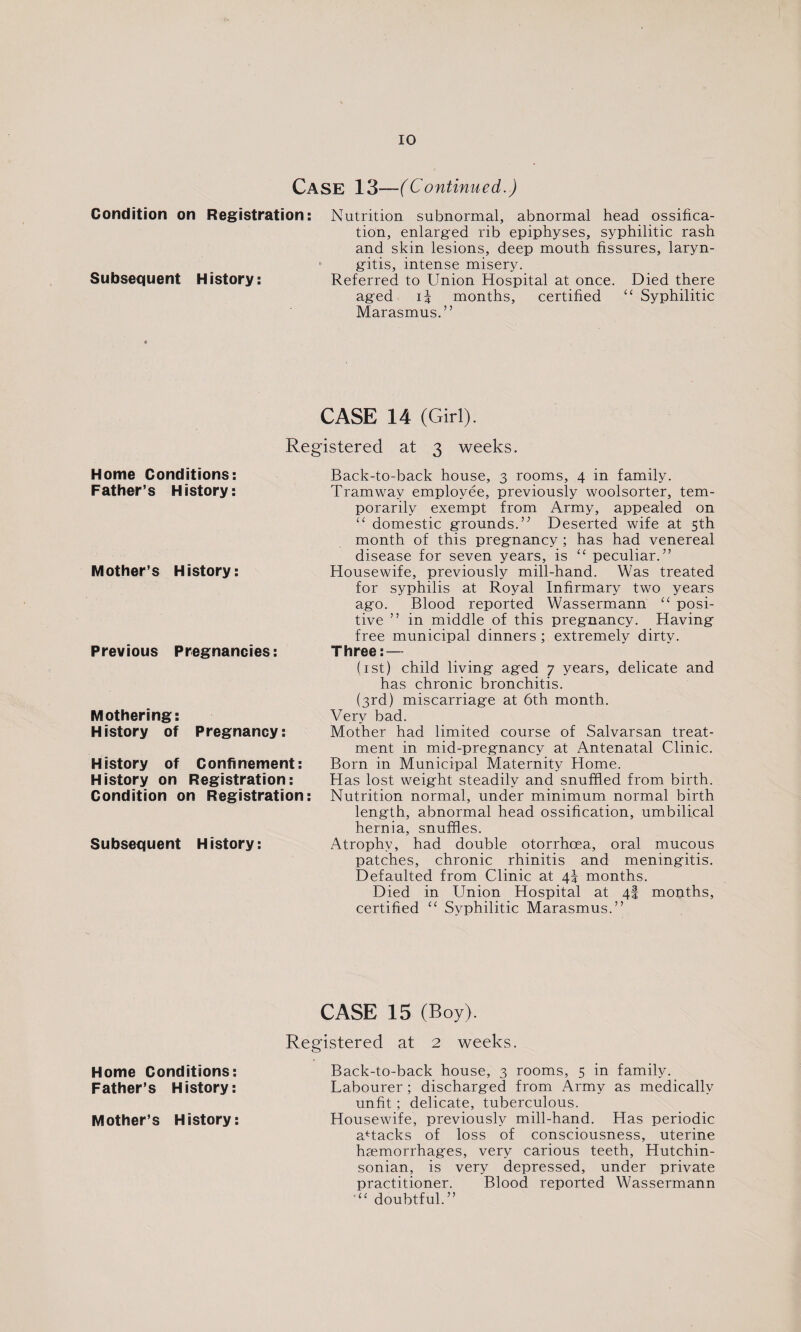 Case 13—(Continued.) Condition on Registration: Nutrition subnormal, abnormal head ossifica¬ tion, enlarged rib epiphyses, syphilitic rash and skin lesions, deep mouth fissures, laryn¬ gitis, intense misery. Subsequent History: Referred to Union Hospital at once. Died there aged ii months, certified “ Syphilitic Marasmus.” CASE 14 (Girl). Registered at 3 weeks. Back-to-back house, 3 rooms, 4 in family. Tramway employee, previously woolsorter, tem¬ porarily exempt from Army, appealed on “ domestic grounds.” Deserted wife at 5th month of this pregnancy ; has had venereal disease for seven years, is “ peculiar.” Housewife, previously mill-hand. Was treated for syphilis at Royal Infirmary two years ago. Blood reported Wassermann “ posi¬ tive ” in middle of this pregnancy. Having free municipal dinners ; extremely dirty. Three: — (1 st) child living aged 7 years, delicate and has chronic bronchitis. (3rd) miscarriage at 6th month. Very bad. Mother had limited course of Salvarsan treat¬ ment in mid-pregnancy at Antenatal Clinic. Born in Municipal Maternity Home. Has lost weight steadily and snuffled from birth. Nutrition normal, under minimum normal birth length, abnormal head ossification, umbilical hernia, snuffles. Atrophy, had double otorrhoea, oral mucous patches, chronic rhinitis and meningitis. Defaulted from Clinic at 4\ months. Died in Union Hospital at 4! months, certified “ Syphilitic Marasmus.” CASE 15 (Boy). Registered at 2 weeks. Back-to-back house, 3 rooms, 5 in family. Labourer ; discharged from Army as medically unfit; delicate, tuberculous. Housewife, previously mill-hand. Has periodic attacks of loss of consciousness, uterine haemorrhages, very carious teeth, Hutchin- sonian, is very depressed, under private practitioner. Blood reported Wassermann doubtful.” Home Conditions: Father’s History: Mother’s History: Home Conditions: Father’s History: Mother’s History: Previous Pregnancies: Mothering: History of Pregnancy: History of Confinement: History on Registration: Condition on Registration: Subsequent History: