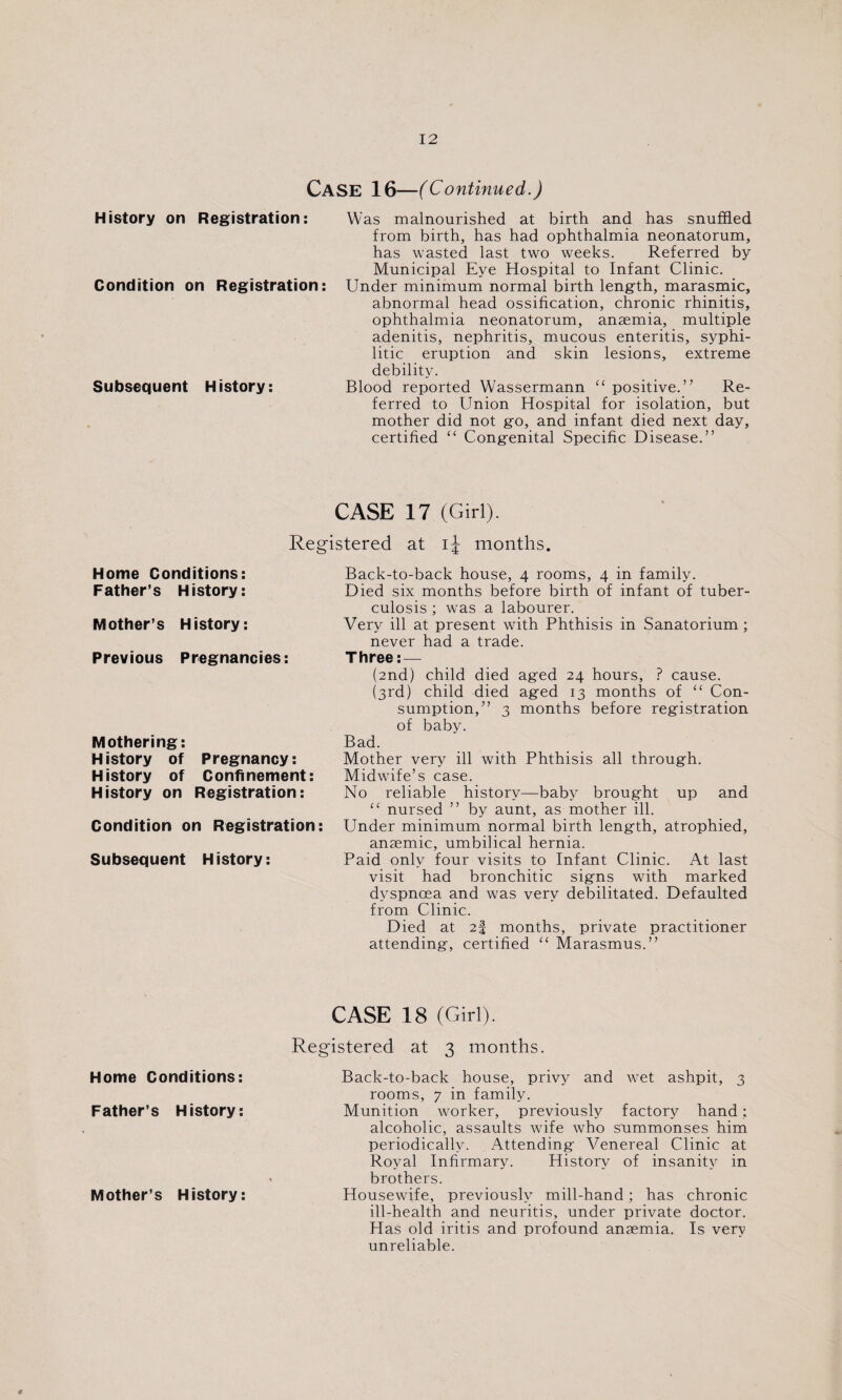 CASE 16—(Continued.) History on Registration: Condition on Registration: Subsequent History: Was malnourished at birth and has snuffled from birth, has had ophthalmia neonatorum, has wasted last two weeks. Referred by Municipal Eye Hospital to Infant Clinic. Under minimum normal birth length, marasmic, abnormal head ossification, chronic rhinitis, ophthalmia neonatorum, anaemia, multiple adenitis, nephritis, mucous enteritis, syphi¬ litic eruption and skin lesions, extreme debility. Blood reported Wassermann u positive.” Re¬ ferred to Union Hospital for isolation, but mother did not go, and infant died next day, certified “ Congenital Specific Disease.” CASE 17 (Girl). Registered at ij months. Home Conditions: Father’s History: Mother’s History: Previous Pregnancies: Mothering: History of Pregnancy: History of Confinement: History on Registration: Condition on Registration: Subsequent History: Back-to-back house, 4 rooms, 4 in family. Died six months before birth of infant of tuber¬ culosis ; was a labourer. Very ill at present with Phthisis in Sanatorium ; never had a trade. Three: — (2nd) child died aged 24 hours, ? cause. (3rd) child died aged 13 months of “ Con¬ sumption,” 3 months before registration of baby. Bad. Mother very ill with Phthisis all through. Midwife’s case. No reliable history—baby brought up and “ nursed ” by aunt, as mother ill. Under minimum normal birth length, atrophied, anaemic, umbilical hernia. Paid only four visits to Infant Clinic. At last visit had bronchitic signs with marked dyspnoea and was very debilitated. Defaulted from Clinic. Died at 2! months, private practitioner attending, certified “ Marasmus.” Home Conditions: Father’s History: Mother’s History: CASE 18 (Girl). Registered at 3 months. Back-to-back house, privy and wet ashpit, 3 rooms, 7 in family. Munition worker, previously factory hand: alcoholic, assaults wife who summonses him periodically. Attending Venereal Clinic at Royal Infirmary. History of insanity in brothers. Housewife, previously mill-hand ; has chronic ill-health and neuritis, under private doctor. Has old iritis and profound anaemia. Is very unreliable.