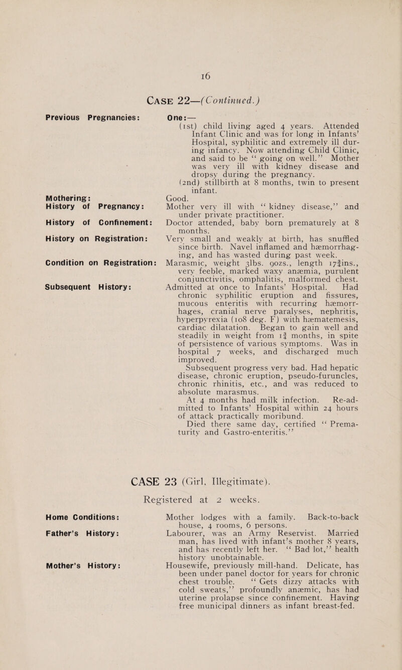 Mothering: History of Pregnancy: History of Confinement: History on Registration: Condition on Registration: Subsequent History: (ist) child living- aged 4 years. Attended Infant Clinic and was for long in Infants’ Hospital, syphilitic and extremely ill dur¬ ing infancy. Now attending Child Clinic, and said to be “ going on well.” Mother was very ill with kidney disease and dropsy during the pregnancy. (2nd) stillbirth at 8 months, twin to present infant. Good. Mother very ill with “ kidney disease,” and under private practitioner. Doctor attended, baby born prematurely at 8 months. Very small and weakly at birth, has snuffled since birth. Navel inflamed and haemorrhag¬ ing, and has wasted during past week. Marasmic, weight 3lbs. gozs., length i7fins., very feeble, marked waxy anaemia, purulent conjunctivitis, omphalitis, malformed chest. Admitted at once to Infants’ Hospital. Had chronic syphilitic eruption and fissures, mucous enteritis with recurring haemorr¬ hages, cranial nerve paralyses, nephritis, hyperpyrexia (108 deg. F) with haematemesis, cardiac dilatation. Began to gain well and steadily in weight from if months, in spite of persistence of various symptoms. Was in hospital 7 weeks, and discharged much improved. Subsequent progress very bad. Had hepatic disease, chronic eruption, pseudo-furuncles, chronic rhinitis, etc., and was reduced to absolute marasmus. At 4 months had milk infection. Re-ad- mitted to Infants’ Hospital within 24 hours of attack practically moribund. Died there same day, certified “ Prema¬ turity and Gastro-enteritis.” CASE 23 (Girl, Illegitimate). Home Conditions: Father’s History: Mother’s History: Registered at 2 weeks. Mother lodges with a family. Back-to-back house, 4 rooms, 6 persons. Labourer, was an Army Reservist. Married man, has lived with infant’s mother 8 years, and has recently left her. “ Bad lot,” health history unobtainable. Housewife, previously mill-hand. Delicate, has been under panel doctor for years for chronic chest trouble. “ Gets dizzy attacks with cold sweats,” profoundly anaemic, has had uterine prolapse since confinement. Having free municipal dinners as infant breast-fed.