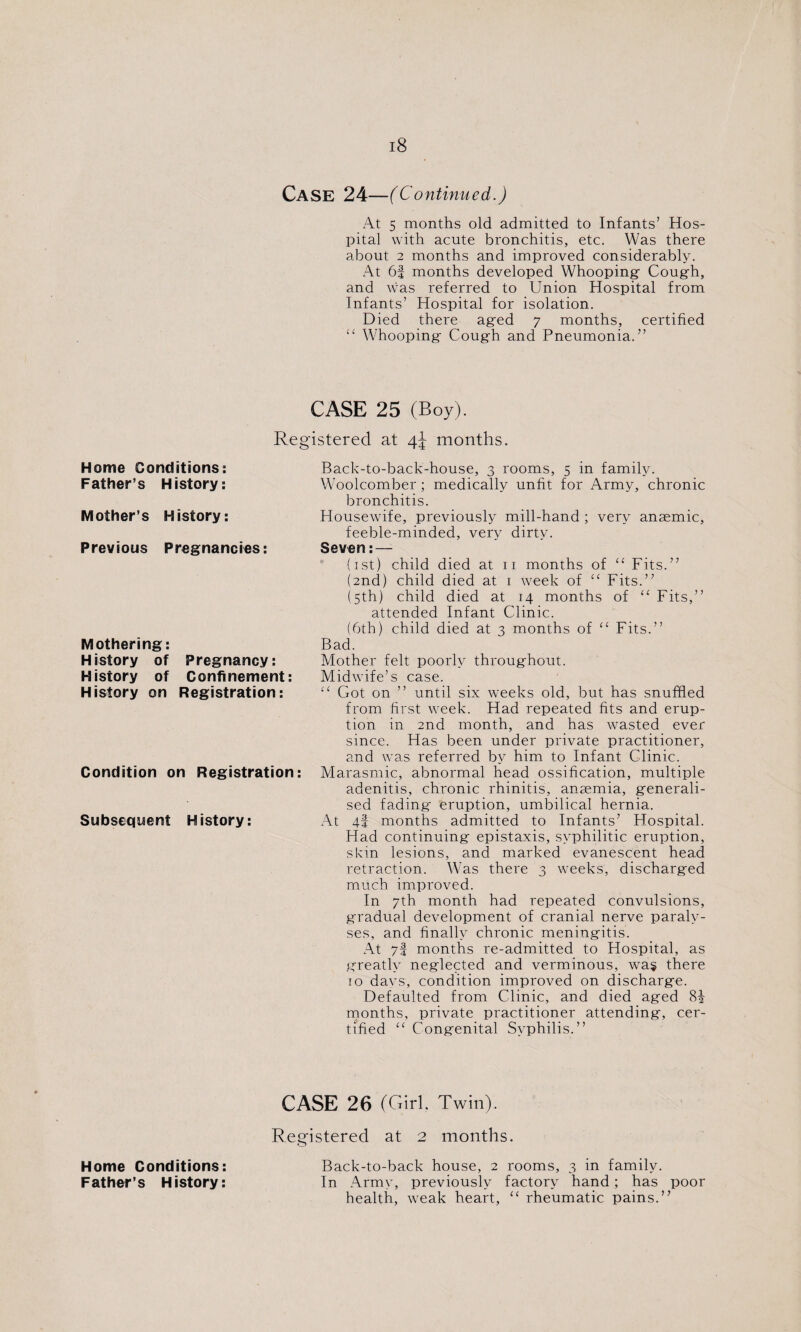 Case 24—(Continued.) At 5 months old admitted to Infants’ Hos¬ pital with acute bronchitis, etc. Was there about 2 months and improved considerably. At 6f months developed Whooping- Cough, and was referred to Union Hospital from Infants’ Hospital for isolation. Died there aged 7 months, certified “ Whooping Cough and Pneumonia.” CASE 25 (Boy). Registered at 4^ months. Home Conditions: Father’s History: Mother’s History: Previous Pregnancies: Mothering: History of Pregnancy: History of Confinement: History on Registration: Condition on Registration: Subsequent History: Back-to-back-house, 3 rooms, 5 in family. Woolcomber ; medically unfit for Army, chronic bronchitis. Housewife, previously mill-hand ; very anaemic, feeble-minded, very dirty. Seven: — (1st) child died at 11 months of “ Fits.” (2nd) child died at 1 week of “ Fits.” (5th) child died at 14 months of “ Fits,” attended Infant Clinic. (6th) child died at 3 months of “ Fits.” Bad. Mother felt poorly throughout. Midwife’s case. £< Got on ” until six weeks old, but has snuffled from first week. Had repeated fits and erup¬ tion in 2nd month, and has wasted ever since. Has been under private practitioner, and was referred by him to Infant Clinic. Marasmic, abnormal head ossification, multiple adenitis, chronic rhinitis, anaemia, generali¬ sed fading' eruption, umbilical hernia. At 4! months admitted to Infants’ Hospital. Had continuing- epistaxis, syphilitic eruption, skin lesions, and marked evanescent head retraction. Was there 3 weeks, discharg-ed much improved. In 7th month had repeated convulsions, g'radual development of cranial nerve paraly¬ ses, and finally chronic mening-itis. At 7f months re-admitted to Hospital, as greatly neglected and verminous, was there 10 davs, condition improved on discharge. Defaulted from Clinic, and died aged Si- months, private practitioner attending, cer¬ tified “ Congenital Syphilis.” CASE 26 (Girl. Twin). Registered at 2 months. Home Conditions: Back-to-back house, 2 rooms, 3 in family. Father’s History: In Army, previously factory hand; has poor health, weak heart, “ rheumatic pains.”