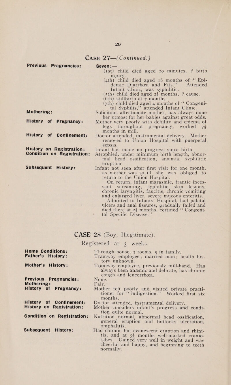 CASE 27—(Continued.) Previous Pregnancies: Mothering: History of Pregnancy: History of Confinement: History on Registration: Condition on Registration: Subsequent History: Seven: — (ist) child died aged 20 minutes, ? birth injury. (4th) child died aged 18 months of “ Epi¬ demic Diarrhoea and Fits.” Attended Infant Clinic, was syphilitic. (5th) child died aged 2\ months, ? cause. (6th) stillbirth at 7 months. (7th) child died aged 4 months of “ Congeni¬ tal Syphilis,” attended Infant Clinic. Solicitous affectionate mother, has always done her utmost for her babies against great odds. Mother very poorly with debility and oedema of legs throughout pregnancy, worked months in mill. Doctor attended, instrumental delivery. Mother removed to Union Hospital with puerperal sepsis. Infant has made no progress since birth. Atrophied, under minimum birth length, abnor¬ mal head ossification, anaemia, syphilitic eruption. Infant not seen after first visit for one month, as mother was so ill she was obliged to return to the Union Hospital. On return, infant marasmic, frantic inces¬ sant screaming, syphilitic skin lesions, chronic laryngitis, faucitis, chronic vomiting and enlarged liver, severe mucous enteritis. Admitted to Infants’ Hospital, had palatal ulcers and anal fissures, gradually failed and died there at 2\ months, certified “ Congeni¬ tal Specific Disease.” CASE 28 (Boy, Illegitimate). Registered at 3 weeks. Home Conditions: Father’s History: Mother’s History: Previous Pregnancies: Mothering: History of Pregnancy: History of Confinement: History on Registration: Condition on Registration: Subsequent History: Through house, 3 rooms, 5 in family. Tramway employee; married man; health his¬ tory unknown. Tramway employee, previously mill-hand. Has always been anaemic and delicate, has chronic cough and leucorrhoea. None. Fair. Mother felt poorly and visited private practi¬ tioner for “ indigestion.” Worked first six months. Doctor attended, instrumental delivery. Mother considers infant’s progress and condi¬ tion quite normal. Nutrition normal, abnormal head ossification, general eruption and buttocks ulceration, omphalitis. Had chronic but evanescent eruption and rhini¬ tis, and at 5! months well-marked cranio- tabes. Gained very well in weight and was cheerful and happy, and beginning to teeth normally.