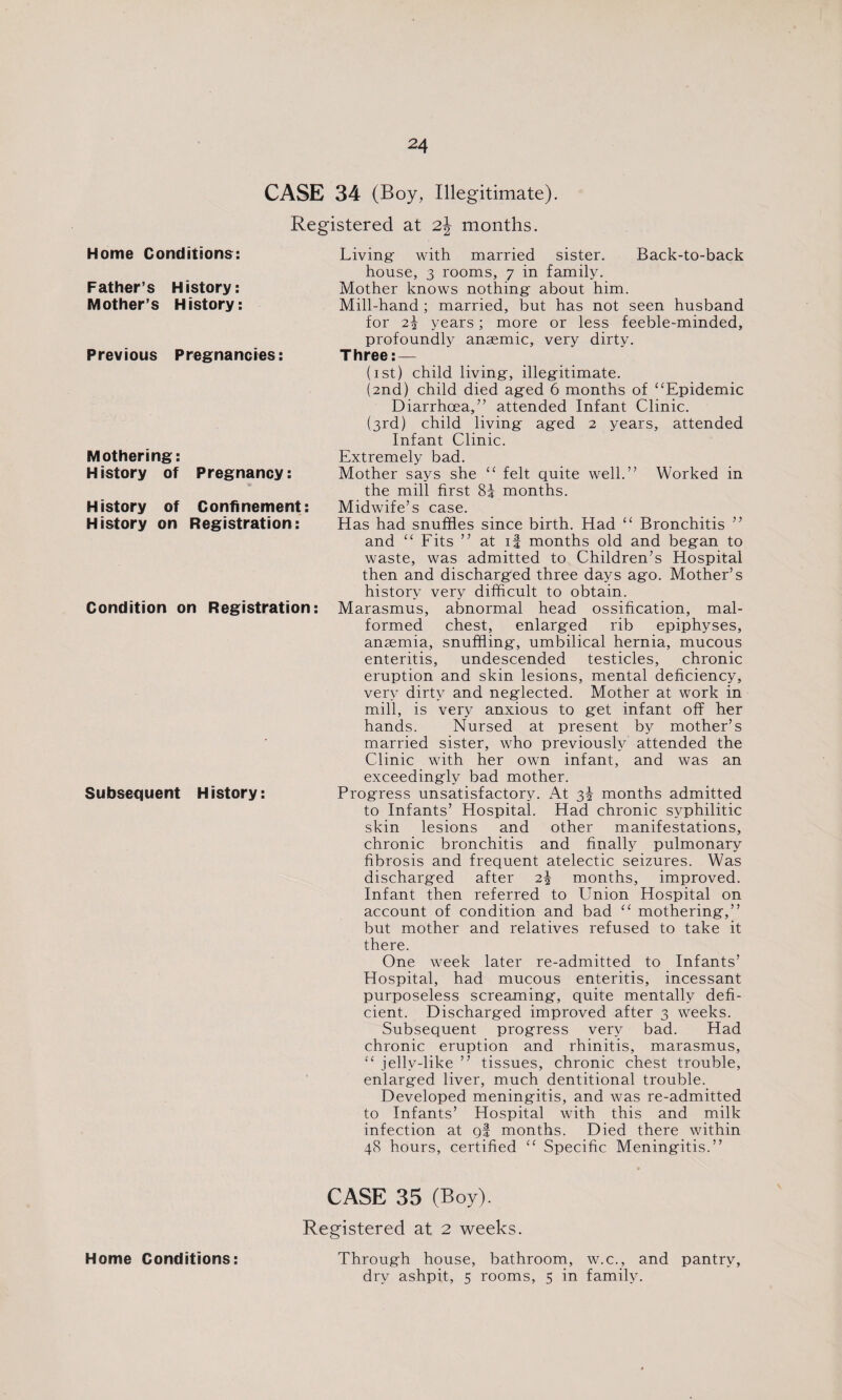 CASE 34 (Boy, Illegitimate). Registered at 2\ months. Home Conditions: Father’s History: Mother’s History: Previous Pregnancies: Mothering: History of Pregnancy: History of Confinement: History on Registration: Condition on Registration: Subsequent H istory: Living- with married sister. Back-to-back house, 3 rooms, 7 in family. Mother knows nothing- about him. Mill-hand ; married, but has not seen husband for 2\ years; more or less feeble-minded, profoundly anaemic, very dirty. Three: — (1st) child living-, illegitimate. (2nd) child died ag-ed 6 months of “Epidemic Diarrhoea,” attended Infant Clinic. (3rd) child living- aged 2 years, attended Infant Clinic. Extremely bad. Mother says she “ felt quite well.” Worked in the mill first 8f months. Midwife’s case. Has had snuffles since birth. Had “ Bronchitis ” and “ Fits ” at if months old and beg-an to waste, was admitted to Children’s Hospital then and discharged three days ago. Mother’s history very difficult to obtain. Marasmus, abnormal head ossification, mal¬ formed chest, enlarged rib epiphyses, anaemia, snuffling, umbilical hernia, mucous enteritis, undescended testicles, chronic eruption and skin lesions, mental deficiency, very dirty and neglected. Mother at work in mill, is very anxious to get infant off her hands. Nursed at present by mother’s married sister, who previously attended the Clinic with her own infant, and was an exceedingly bad mother. Progress unsatisfactory. At 3% months admitted to Infants’ Hospital. Had chronic syphilitic skin lesions and other manifestations, chronic bronchitis and finally pulmonary fibrosis and frequent atelectic seizures. Was discharged after 2\ months, improved. Infant then referred to Union Hospital on account of condition and bad “ mothering,” but mother and relatives refused to take it there. One week later re-admitted to Infants’ Hospital, had mucous enteritis, incessant purposeless screaming, quite mentally defi¬ cient. Discharged improved after 3 weeks. Subsequent progress very bad. Had chronic eruption and rhinitis, marasmus, “ jelly-like ” tissues, chronic chest trouble, enlarged liver, much dentitional trouble. Developed meningitis, and was re-admitted to Infants’ Hospital with this and milk infection at gf months. Died there within 48 hours, certified “ Specific Meningitis.” Home Conditions: CASE 35 (Boy). Registered at 2 weeks. Through house, bathroom, w.c., and pantry, dry ashpit, 5 rooms, 5 in family.