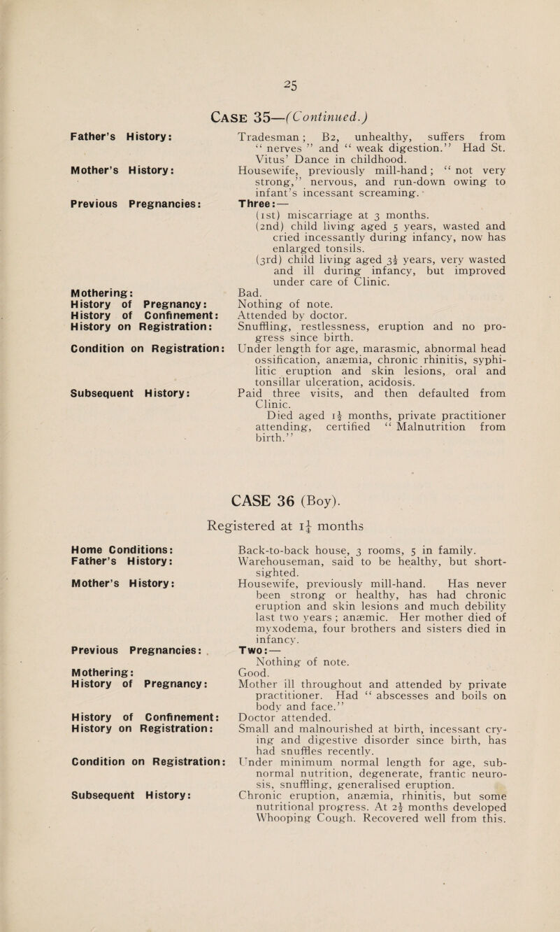 Case 35- ■( Continued.) Father’s History: Tradesman; B2, unhealthy, suffers from “ nerves ” and “ weak digestion.” Had St. Vitus’ Dance in childhood. Mother’s H istory: Housewife, previously mill-hand; “ not very strong,” nervous, and run-down owing to infant’s incessant screaming. Previous Pregnancies: Three: — (1st) miscarriage at 3 months. (2nd) child living aged 5 years, wasted and cried incessantly during infancy, now has enlarged tonsils. (3rd) child living aged 3i years, very wasted and ill during infancy, but improved under care of Clinic. Mothering: Bad. H istory of Pregnancy: Nothing of note. History of Confinement: Attended by doctor. History on Registration: Condition on Registration Subsequent History: Snuffling, restlessness, eruption and no pro¬ gress since birth. Under length for age, marasmic, abnormal head ossification, anaemia, chronic rhinitis, syphi¬ litic eruption and skin lesions, oral and tonsillar ulceration, acidosis. Paid three visits, and then defaulted from Clinic. Died aged G months, private practitioner attending, certified “ Malnutrition from birth.” CASE 36 (Boy). Registered at i\ months Home Conditions: Father’s History: Mother’s History: Previous Pregnancies: Mothering: History of Pregnancy: History of Confinement: History on Registration: Condition on Registration: Subsequent History: Back-to-back house, 3 rooms, 5 in family. Warehouseman, said to be healthy, but short¬ sighted. Housewife, previously mill-hand. Has never been strong or healthy, has had chronic eruption and skin lesions and much debility last two years ; anaemic. Her mother died of mvxodema, four brothers and sisters died in infancy. Two: — Nothing of note. Good. Mother ill throughout and attended by private practitioner. Had “ abscesses and boils on body and face.” Doctor attended. Small and malnourished at birth, incessant cry¬ ing and digestive disorder since birth, has had snuffles recently. Under minimum normal length for age, sub¬ normal nutrition, degenerate, frantic neuro¬ sis, snuffling, generalised eruption. Chronic eruption, anaemia, rhinitis, but some nutritional progress. At 2\ months developed Whooping Cough. Recovered well from this.