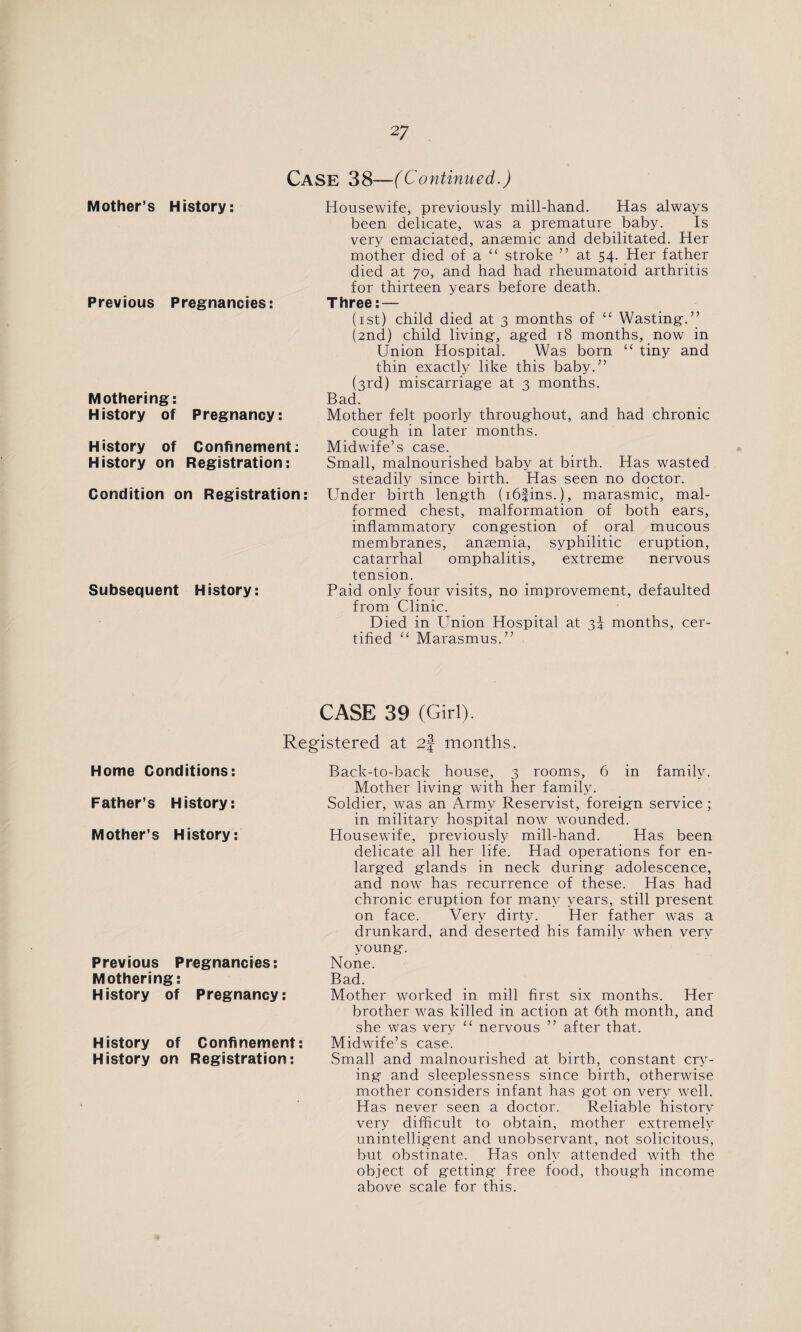CASE 38—(Continued.) Mother’s History: Previous Pregnancies: Mothering: History of Pregnancy: History of Confinement: History on Registration: Condition on Registration: Subsequent History: Housewife, previously mill-hand. Has always been delicate, was a premature baby. Is very emaciated, anaemic and debilitated. Her mother died of a a stroke ” at 54. Her father died at 70, and had had rheumatoid arthritis for thirteen years before death. Three: — (1st) child died at 3 months of “ Wasting-.” (2nd) child living, aged 18 months, now in Union Hospital. Was born “ tiny and thin exactly like this baby.” (3rd) miscarriage at 3 months. Bad. Mother felt poorly throughout, and had chronic cough in later months. Midwife’s case. Small, malnourished baby at birth. Has wasted steadily since birth. Has seen no doctor. Under birth length (i6fins.), marasmic, mal¬ formed chest, malformation of both ears, inflammatory congestion of oral mucous membranes, anaemia, syphilitic eruption, catarrhal omphalitis, extreme nervous tension. Paid only four visits, no improvement, defaulted from Clinic. Died in Union Hospital at 35 months, cer¬ tified “ Marasmus.” CASE 39 (Girl). Registered at 2f months. Home Conditions: Father’s History: Mother’s History: Previous Pregnancies: Mothering: History of Pregnancy: History of Confinement: History on Registration: Back-to-back house, 3 rooms, 6 in family. Mother living with her family. Soldier, was an Army Reservist, foreign service ; in military hospital now wounded. Housewife, previously mill-hand. Has been delicate all her life. Had operations for en¬ larged glands in neck during adolescence, and now has recurrence of these. Has had chronic eruption for many years, still present on face. Very dirty. Her father was a drunkard, and deserted his family when very young. None, Bad. Mother worked in mill first six months. Her brother was killed in action at 6th month, and she was very “ nervous ” after that. Midwife’s case. Small and malnourished at birth, constant cry¬ ing and sleeplessness since birth, otherwise mother considers infant has got on very well. Has never seen a doctor. Reliable history very difficult to obtain, mother extremely unintelligent and unobservant, not solicitous, but obstinate. Has only attended with the object of getting free food, though income above scale for this.