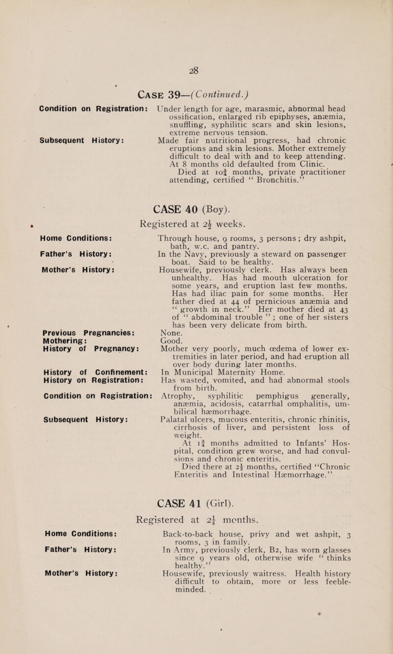 CASE 39—(Continued.) Condition on Registration: Under length for age, marasmic, abnormal head ossification, enlarged rib epiphyses, anaemia, snuffling, syphilitic scars and skin lesions, extreme nervous tension. Subsequent History: Made fair nutritional progress, had chronic eruptions and skin lesions. Mother extremely difficult to deal with and to keep attending. At 8 months old defaulted from Clinic. * Died at iof months, private practitioner attending, certified “ Bronchitis.” « CASE 40 (Boy). Registered at 2\ weeks. Home Conditions: Father’s History: 9 Mother’s History: Previous Pregnancies: Mothering: History of Pregnancy: History of Confinement: History on Registration: Condition on Registration: Subsequent History: Through house, g rooms, 3 persons ; dry ashpit, bath, w.c. and pantry. In the Navy, previously a steward on passenger boat. Said to be healthy. Housewife, previously clerk. Has always been unhealthy. Has had mouth ulceration for some years, and eruption last few months. Has had iliac pain for some months. Her father died at 44 of pernicious anaemia and “ growth in neck.” Her mother died at 43 of “ abdominal trouble ” ; one of her sisters has been very delicate from birth. None. Good. Mother very poorly, much oedema of lower ex¬ tremities in later period, and had eruption all over body during later months. In Municipal Maternity Home. Has wasted, vomited, and had abnormal stools from birth. Atrophy, syphilitic pemphigus generally, anaemia, acidosis, catarrhal omphalitis, um¬ bilical haemorrhage. Palatal ulcers, mucous enteritis, chronic rhinitis, cirrhosis of liver, and persistent loss of weight. At if months admitted to Infants’ Hos¬ pital, condition grew worse, and had convul¬ sions and chronic enteritis. Died there at 2^ months, certified “Chronic Enteritis and Intestinal Haemorrhage.” Home Conditions: Father’s History: Mother’s History: CASE 41 (Girl). Registered at 2\ months. Back-to-back house, privy and wet ashpit, 3 rooms, 3 in family. In Army, previously clerk, B2, has worn glasses since g years old, otherwise wife “ thinks healthy.” Housewife, previously waitress. Health history difficult to obtain, more or less feeble¬ minded.