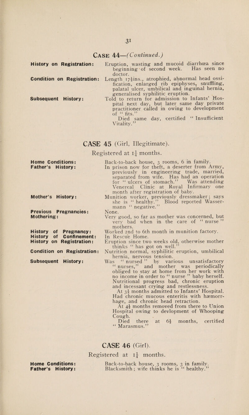 Case 44—(Continued.) History on Registration: Condition on Registration: Subsequent History: Eruption, wasting- and mucoid diarrhoea since beginning'' of second week. Has seen no doctor. Length 17U11S., atrophied, abnormal head ossi¬ fication, enlarged rib epiphyses, snuffling-, palatal ulcer, umbilical and inguinal hernia, g-eneralised syphilitic eruption. Told to return for admission to Infants’ Hos¬ pital next day, but later same day private practitioner called in owing to development of “ fits.” Died same day, 'Certified “ Insufficient Vitality.” CASE 45 (Girl, Illegitimate). Registered at months. Home Conditions: Father’s History: Mother’s History: Previous Pregnancies: Mothering: History of Pregnancy: History of Confinement: History on Registration: Condition on Registration: Subsequent History: Back-to-back house, 3 rooms, 6 in family. In prison now for theft, a deserter from Army, previously in engineering trade, married, separated from wife. Has had an operation for “ ulcers of stomach.” Was attending Venereal Clinic at Royal Infirmary one month after registration of baby. Munition worker, previously dressmaker; says she is “ healthy.” Blood reported Wasser- mann u negative.” None. Very good, so far as mother was concerned, but very bad when in the care of “ nurse ” mothers. Worked 2nd to 6th month in munition factory. In Rescue Home. Eruption since two weeks old, otherwise mother thinks “ has got on well.” Nutrition normal, syphilitic eruption, umbilical hernia, nervous tension. Was “ nursed ” by various unsatisfactory “ nurses,” and mother was periodically obliged to stay at home from her work with no income in order to “ nurse ” baby herself. Nutritional progress bad, chronic eruption and incessant crying and restlessness. At 3J months admitted to Infants7 Hospital. Had chronic mucous enteritis with haemorr¬ hage, and chronic head retraction. At 4\ months removed from there to Union Hospital owing to devlopment of Whooping Cough. Died there at 6| months, certified “ Marasmus.” Home Conditions: Father’s History: CASE 46 (Girl). Registered at ij months. Back-to-back house, 3 rooms, 3 in family. Blacksmith; wife thinks he is “ healthy.”