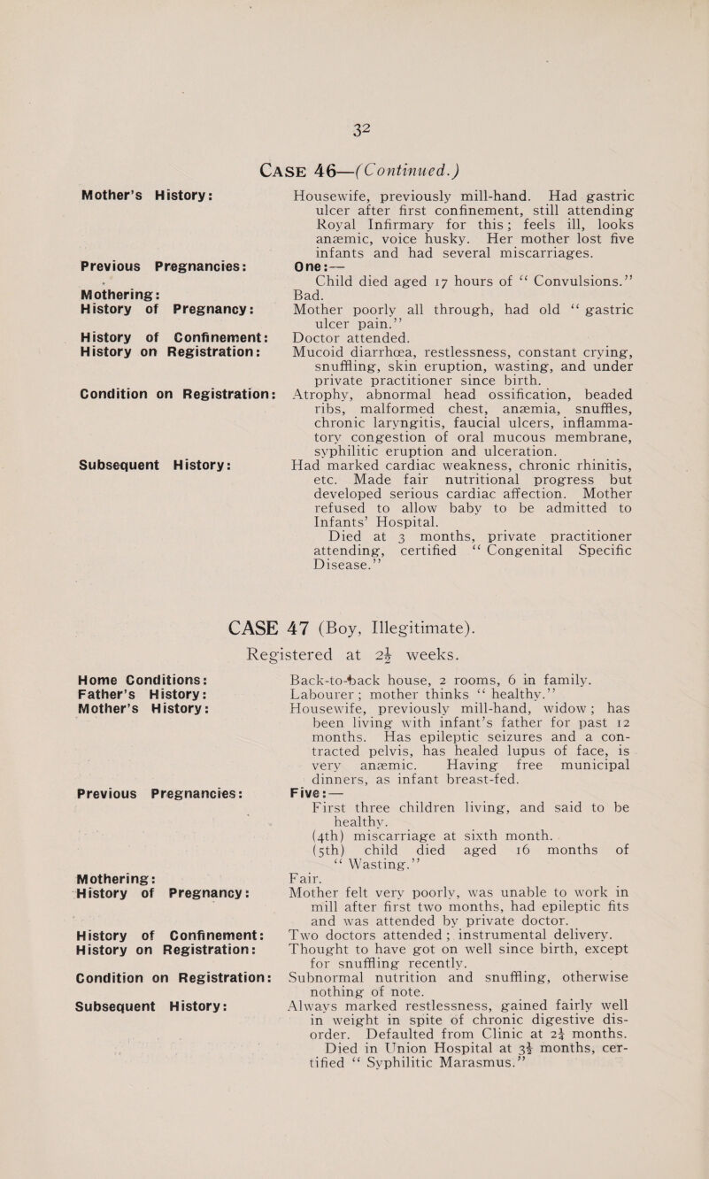 CASE 46—(Continued.) Mother’s History: Previous Pregnancies: Mothering: History of Pregnancy: History of Confinement: History on Registration: Condition on Registration: Subsequent History: Housewife, previously mill-hand. Had gastric ulcer after first confinement, still attending Royal Infirmary for this; feels ill, looks anaemic, voice husky. Her mother lost five infants and had several miscarriages. One: — Child died aged 17 hours of “ Convulsions.” Bad. Mother poorly all through, had old “ gastric ulcer pain.” Doctor attended. Mucoid diarrhoea, restlessness, constant crying, snuffling, skin eruption, wasting, and under private practitioner since birth. Atrophy, abnormal head ossification, beaded ribs, malformed chest, anaemia, snuffles, chronic laryngitis, faucial ulcers, inflamma¬ tory congestion of oral mucous membrane, syphilitic eruption and ulceration. Had marked cardiac weakness, chronic rhinitis, etc. Made fair nutritional progress but developed serious cardiac affection. Mother refused to allow baby to be admitted to Infants’ Hospital. Died at 3 months, private practitioner attending, certified “ Congenital Specific Disease.” CASE 47 (Boy, Illegitimate). Registered at 2J weeks. Home Conditions: Father’s History: Mother’s History: Previous Pregnancies: Mothering: History of Pregnancy: History of Confinement: History on Registration: Condition on Registration: Subsequent History: Back-to-hack house, 2 rooms, 6 in family. Labourer; mother thinks “ healthy.” Housewife, previously mill-hand, widow; has been living with infant’s father for past 12 months. Has epileptic seizures and a con¬ tracted pelvis, has healed lupus of face, is very anaemic. Having free municipal dinners, as infant breast-fed. Five: — First three children living, and said to be healthy. (4th) miscarriage at sixth month. (5th) child died aged 16 months of “ Wasting.” F air. Mother felt very poorly, was unable to work in mill after first two months, had epileptic fits and was attended by private doctor. Two doctors attended; instrumental delivery. Thought to have got on well since birth, except for snuffling recently. Subnormal nutrition and snuffling, otherwise nothing of note. Always marked restlessness, gained fairly well in weight in spite of chronic digestive dis¬ order. Defaulted from Clinic at 2} months. Died in Union Hospital at 3^ months, cer¬ tified “ Syphilitic Marasmus.”