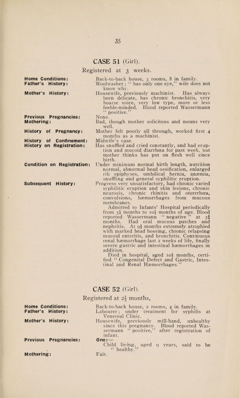 CASE 51 (Girl). Registered at 3 weeks. Home Conditions: Father’s History: Mother’s History: Previous Pregnancies: Mothering: History of Pregnancy: History of Confinement: History on Registration: Condition on Registration: Subsequent History: Back-to-back house, 3 rooms, 8 in family. Woolwasher; “ has only one eye,” wife does not know why. Housewife, previously machinist. Has always been delicate, has chronic bronchitis, very hoarse voice, very low type, more or less feeble-minded. Blood reported Wassermann “ positive.” None. Bad, though mother solicitous and means very well. Mother felt poorly all through, worked first 4 months as a machinist. Midwife’s case. Has snuffled and cried constantly, and had erup¬ tion and mucoid diarrhoea for past week, but mother thinks has put on flesh well since birth. Under minimum normal birth length, nutrition normal, abnormal head ossification, enlarged rib epiphyses, umbilical hernia, anaemia, snuffling and general syphilitic eruption. Progress very unsatisfactory, had chronic varied syphilitic eruption and skin lesions, chronic neurosis, chronic rhinitis and otorrrhcea, convulsions, haemorrhages from mucous membranes. Admitted to Infants’ Hospital periodically from 2>\ months to io£ months of age. Blood reported Wassermann “ negative ” at 3! months. Had oral mucous patches and nephritis. At months extremely atrophied with marked head bossing, chronic relapsing mucoid enteritis, and bronchitis. Continuous renal haemorrhage last 2 weeks of life, finally severe gastric and intestinal haemorrhages in addition. Died in hospital, aged io| months, certi¬ fied “ Congenital Defect and Gastric, Intes¬ tinal and Renal Haemorrhages.” CASE 52 (Girl). Registered at 2J months. Home Conditions: Father’s History: Mother’s History: Previous Pregnancies: Mothering: Back-to-back house, 2 rooms, 4 in family. Labourer; under treatment for syphilis at Venereal Clinic. Housewife, previously mill-hand, unhealthy since this pregnancy. Blood reported Was¬ sermann <£ positive,” after registration of infant. One: — Child living, aged 9 years, said to be “ healthy.” Fair.