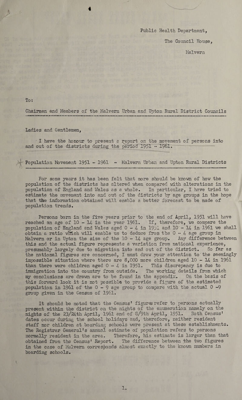 Public Health Department, The Council House, Malvern To: Chairmen and Members of the Malvern Urban and Upton Rural District Councils Ladies and Gentlemen, ■ I have the honour to present a report on the movement of persons into and out of the districts during the period-1951 - 1961. Population Movement 1951 - 1961 - Malvern Urban and Upton Rural Districts For some years it has been felt that more should be known of how the population of the districts has altered when compared with alterations in the population of England and Wales as a whole. In particular, I have tried to estimate the movement into and out of the districts bj age groups in the hope that the information obtained will enable a better forecast to be made of population trends. Persons born in the five years prior to the end of April, 1951 will have reached an age of 10 - 14 in the jrear 1961. If, therefore, we compare the population of England and Wales aged 0 » 4 in 1951 and 10’- 14 in 3-961 we shall obtain a ratio which will enable us to deduce from the 0 - 4 age group in Malvern or in Upton the size of the 10 - 14 age group. Any difference between this and the actual figure represents a variation from national experience, presumably largely due to migration into and out of the district. So far as the national figures are concerned, I must draw vour attention to'the seemingly impossible situation where there are 8,000 more children aged 10 - 14 in 1961 than there were children aged 0 - 4 in 1951. This discrepancy is due to immigration into the country from outside. The working details from which my conclusions are drawn are to be found in the appendix. On the basis of this forward look it is not possible to provide a figure of the estimated popu3_ation in 1961 of the 0 - 9 age group to compare with the actual 0 -9 group given in the Census of 1961. It should be noted that the Census’ figures refer to persons actually present within the district on the nights of the enumeration namely on the nights of the 23/24th April, 1961 and of 8/9th April, 1951. Both Census’ dates occur during the school holidays and, therefore, neither resident staff nor children at boarding schools were present at these establishments. The Registrar General’s annual estimate of population refers to persons normalljr resident in the area. Therefore, his estimate is larger than tha.t obtained from the Census' -Report. The difference between the two figures in the case of Malvern corresponds almost exactly to the known numbers in boarding schools. 1.