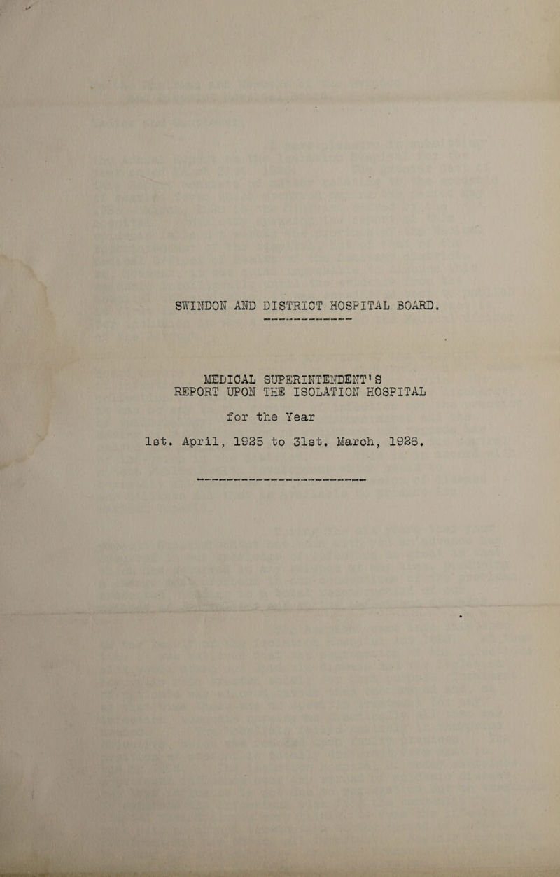 SWINDON AND DISTRICT HOSPITAL BOARD. MEDICAL SUPERINTENDENT’S REPORT UPON THE ISOLATION HOSPITAL for the Year 1st. April, 1925 to 31st. March, 1926.