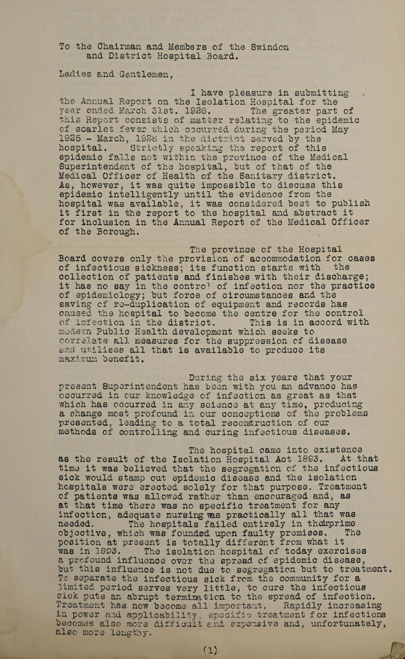 To the Chairman and Members of the Swindon and District Hospital Board. Ladies and Gentlemen, I have pleasure in submitting the Annual Report on the Isolation Hospital for the year ended March 31st. 1936. The greater part of this Report consists of matter relating to the epidemic of scarlet fever which occurred during the period May 1935 - March, 1936 in the district served by the hospital. Strictly speaking the report of this epidemic falls not 'within the province of the Medical Superintendent of the hospital, but of that of the Medical Officer of Health of the Sanitary district. As, however, it was quite impossible to discuss this epidemic intelligently until the evidence from the hospital was available, it was considered best to publish it first in the report to the hospital and abstract it for inclusion in the Annual Report of the Medical Officer of the Borough. The province of the Hospital Board covers only the provision of accommodation for cases of infectious sickness; its function starts with the collection of patients and finishes with their discharge; it has no say in the contro1 of infection nor the practice of epidemiology; but force of circumstances and the saving of re-duplication of equipment and records has caused the hospital to become the centre for the control of infection in the district. This is in accord v/ith modern Public Health development which seeks to correlate all. measures for the suppression of disease and utilises all that is available to produce its maximum benefit. During the six years that your present Superintendent has been with you an advance has occurred in cur knowledge of infection as great as that which has occurred in any science at any time, producing a ohange most profound in our conceptions of the problems presented, leading to a total re const ruction of our methods of controlling and curing infectious diseases. The hospital oarne into existence as the result of the Isolation Hospital Act 1893. At that time it was believed that the segregation of the infectious sick would stamp out epidemic disease and the isolation hospitals were erected solely for that purpose. Treatment of patients was allowed rather than encouraged and, as at that time there was no specific treatment for any infection, adequate nursing ms practically all that was needed. The hospitals failed entirely in thedrprime objective, which was founded upon faulty premises. The position at present is totally different from what it was in 1803. The isolation hospital of today exercises a profound influence over the spread of epidemic disease, but this influence is not due to segregation but to treatment Tc separate the infectious sick from the community for a limited period serves very little, to cure the infectious sick puts an abrupt termination to the spread of infection. Treatment ha.s now become all important. Rapidly increasing in power and applicability, oecomes also mo: also more difficult and treatment for infections extjensiva and, unfortunately, &lt;3 Tl l'1 H i Pi r. O * Is w -L _ - j ’0 lengthy